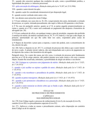 Vl - quando não concorrer qualquer das condições da ação, como a possibilidade jurídica, a
legitimidade das partes e o interesse processual;
Vll - pela convenção de arbitragem; (Redação dada pela Lei nº 9.307, de 23.9.1996)
Vlll - quando o autor desistir da ação;
IX - quando a ação for considerada intransmissível por disposição legal;
X - quando ocorrer confusão entre autor e réu;
XI - nos demais casos prescritos neste Código.
§ 1o O juiz ordenará, nos casos dos ns. II e Ill, o arquivamento dos autos, declarando a extinção
do processo, se a parte, intimada pessoalmente, não suprir a falta em 48 (quarenta e oito) horas.
§ 2o No caso do parágrafo anterior, quanto ao no II, as partes pagarão proporcionalmente as
custas e, quanto ao no III, o autor será condenado ao pagamento das despesas e honorários de
advogado (art. 28).
§ 3o O juiz conhecerá de ofício, em qualquer tempo e grau de jurisdição, enquanto não proferida
a sentença de mérito, da matéria constante dos ns. IV, V e Vl; todavia, o réu que a não alegar, na
primeira oportunidade em que Ihe caiba falar nos autos, responderá pelas custas de
retardamento.
§ 4o Depois de decorrido o prazo para a resposta, o autor não poderá, sem o consentimento do
réu, desistir da ação.
Art. 268. Salvo o disposto no art. 267, V, a extinção do processo não obsta a que o autor intente
de novo a ação. A petição inicial, todavia, não será despachada sem a prova do pagamento ou
do depósito das custas e dos honorários de advogado.
Parágrafo único. Se o autor der causa, por três vezes, à extinção do processo pelo fundamento
previsto no no III do artigo anterior, não poderá intentar nova ação contra o réu com o mesmo
objeto, ficando-lhe ressalvada, entretanto, a possibilidade de alegar em defesa o seu direito.
Art. 269. Extingue-se o processo com julgamento de mérito: (Redação dada pela Lei nº 5.925,
de 1º.10.1973)
I - quando o juiz acolher ou rejeitar o pedido do autor; (Redação dada pela Lei nº 5.925, de
1º.10.1973)
II - quando o réu reconhecer a procedência do pedido; (Redação dada pela Lei nº 5.925, de
1º.10.1973)
III - quando as partes transigirem; (Redação dada pela Lei nº 5.925, de 1º.10.1973)
IV - quando o juiz pronunciar a decadência ou a prescrição; (Redação dada pela Lei nº 5.925,
de 1º.10.1973)
V - quando o autor renunciar ao direito sobre que se funda a ação. (Redação dada pela Lei nº
5.925, de 1º.10.1973)
                                     TÍTULO VII
                           DO PROCESSO E DO PROCEDIMENTO
                                       CAPÍTULO I
                                 DAS DISPOSIÇÕES GERAIS
Art. 270. Este Código regula o processo de conhecimento (Livro I), de execução (Livro II),
cautelar (Livro III) e os procedimentos especiais (Livro IV).
Art. 271. Aplica-se a todas as causas o procedimento comum, salvo disposição em contrário
deste Código ou de lei especial.
 