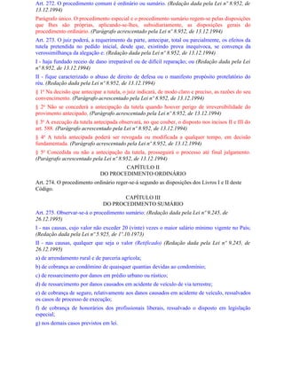 Art. 272. O procedimento comum é ordinário ou sumário. (Redação dada pela Lei nº 8.952, de
13.12.1994)
Parágrafo único. O procedimento especial e o procedimento sumário regem-se pelas disposições
que Ihes são próprias, aplicando-se-lhes, subsidiariamente, as disposições gerais do
procedimento ordinário. (Parágrafo acrescentado pela Lei nº 8.952, de 13.12.1994)
Art. 273. O juiz poderá, a requerimento da parte, antecipar, total ou parcialmente, os efeitos da
tutela pretendida no pedido inicial, desde que, existindo prova inequívoca, se convença da
verossimilhança da alegação e: (Redação dada pela Lei nº 8.952, de 13.12.1994)
I - haja fundado receio de dano irreparável ou de difícil reparação; ou (Redação dada pela Lei
nº 8.952, de 13.12.1994)
II - fique caracterizado o abuso de direito de defesa ou o manifesto propósito protelatório do
réu. (Redação dada pela Lei nº 8.952, de 13.12.1994)
§ 1o Na decisão que antecipar a tutela, o juiz indicará, de modo claro e preciso, as razões do seu
convencimento. (Parágrafo acrescentado pela Lei nº 8.952, de 13.12.1994)
§ 2o Não se concederá a antecipação da tutela quando houver perigo de irreversibilidade do
provimento antecipado. (Parágrafo acrescentado pela Lei nº 8.952, de 13.12.1994)
§ 3o A execução da tutela antecipada observará, no que couber, o disposto nos incisos II e III do
art. 588. (Parágrafo acrescentado pela Lei nº 8.952, de 13.12.1994)
§ 4o A tutela antecipada poderá ser revogada ou modificada a qualquer tempo, em decisão
fundamentada. (Parágrafo acrescentado pela Lei nº 8.952, de 13.12.1994)
§ 5o Concedida ou não a antecipação da tutela, prosseguirá o processo até final julgamento.
(Parágrafo acrescentado pela Lei nº 8.952, de 13.12.1994)
                                     CAPÍTULO II
                             DO PROCEDIMENTO ORDINÁRIO
Art. 274. O procedimento ordinário reger-se-á segundo as disposições dos Livros I e II deste
Código.
                                     CAPÍTULO III
                              DO PROCEDIMENTO SUMÁRIO
Art. 275. Observar-se-á o procedimento sumário: (Redação dada pela Lei nº 9.245, de
26.12.1995)
I - nas causas, cujo valor não exceder 20 (vinte) vezes o maior salário mínimo vigente no País;
(Redação dada pela Lei nº 5.925, de 1º.10.1973)
II - nas causas, qualquer que seja o valor (Retificado) (Redação dada pela Lei nº 9.245, de
26.12.1995)
a) de arrendamento rural e de parceria agrícola;
b) de cobrança ao condômino de quaisquer quantias devidas ao condomínio;
c) de ressarcimento por danos em prédio urbano ou rústico;
d) de ressarcimento por danos causados em acidente de veículo de via terrestre;
e) de cobrança de seguro, relativamente aos danos causados em acidente de veículo, ressalvados
os casos de processo de execução;
f) de cobrança de honorários dos profissionais liberais, ressalvado o disposto em legislação
especial;
g) nos demais casos previstos em lei.
 