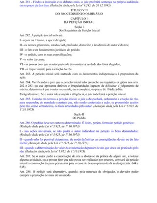 Art. 281 - Findos a instrução e os debates orais, o juiz proferirá sentença na própria audiência
ou no prazo de dez dias. (Redação dada pela Lei nº 9.245, de 26.12.1995)
                                       TÍTULO VIII
                               DO PROCEDIMENTO ORDINÁRIO
                                            CAPÍTULO I
                                        DA PETIÇÃO INICIAL
                                              Seção I
                                  Dos Requisitos da Petição Inicial
Art. 282. A petição inicial indicará:
I - o juiz ou tribunal, a que é dirigida;
II - os nomes, prenomes, estado civil, profissão, domicílio e residência do autor e do réu;
III - o fato e os fundamentos jurídicos do pedido;
IV - o pedido, com as suas especificações;
V - o valor da causa;
VI - as provas com que o autor pretende demonstrar a verdade dos fatos alegados;
VII - o requerimento para a citação do réu.
Art. 283. A petição inicial será instruída com os documentos indispensáveis à propositura da
ação.
Art. 284. Verificando o juiz que a petição inicial não preenche os requisitos exigidos nos arts.
282 e 283, ou que apresenta defeitos e irregularidades capazes de dificultar o julgamento de
mérito, determinará que o autor a emende, ou a complete, no prazo de 10 (dez) dias.
Parágrafo único. Se o autor não cumprir a diligência, o juiz indeferirá a petição inicial.
Art. 285. Estando em termos a petição inicial, o juiz a despachará, ordenando a citação do réu,
para responder; do mandado constará que, não sendo contestada a ação, se presumirão aceitos
pelo réu, como verdadeiros, os fatos articulados pelo autor. (Redação dada pela Lei nº 5.925, de
1º.10.1973)
                                               Seção II
                                              Do Pedido
Art. 286. O pedido deve ser certo ou determinado. É lícito, porém, formular pedido genérico:
(Redação dada pela Lei nº 5.925, de 1º.10.1973)
I - nas ações universais, se não puder o autor individuar na petição os bens demandados;
(Redação dada pela Lei nº 5.925, de 1º.10.1973)
II - quando não for possível determinar, de modo definitivo, as conseqüências do ato ou do fato
ilícito; (Redação dada pela Lei nº 5.925, de 1º.10.1973)
III - quando a determinação do valor da condenação depender de ato que deva ser praticado pelo
réu. (Redação dada pela Lei nº 5.925, de 1º.10.1973)
Art. 287. Se o autor pedir a condenação do réu a abster-se da prática de algum ato, a tolerar
alguma atividade, ou a prestar fato que não possa ser realizado por terceiro, constará da petição
inicial a cominação da pena pecuniária para o caso de descumprimento da sentença (arts. 644 e
645).
Art. 288. O pedido será alternativo, quando, pela natureza da obrigação, o devedor puder
cumprir a prestação de mais de um modo.
 