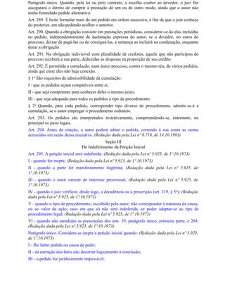 Parágrafo único. Quando, pela lei ou pelo contrato, a escolha couber ao devedor, o juiz Ihe
assegurará o direito de cumprir a prestação de um ou de outro modo, ainda que o autor não
tenha formulado pedido alternativo.
Art. 289. É lícito formular mais de um pedido em ordem sucessiva, a fim de que o juiz conheça
do posterior, em não podendo acolher o anterior.
Art. 290. Quando a obrigação consistir em prestações periódicas, considerar-se-ão elas incluídas
no pedido, independentemente de declaração expressa do autor; se o devedor, no curso do
processo, deixar de pagá-las ou de consigná-las, a sentença as incluirá na condenação, enquanto
durar a obrigação.
Art. 291. Na obrigação indivisível com pluralidade de credores, aquele que não participou do
processo receberá a sua parte, deduzidas as despesas na proporção de seu crédito.
Art. 292. É permitida a cumulação, num único processo, contra o mesmo réu, de vários pedidos,
ainda que entre eles não haja conexão.
§ 1o São requisitos de admissibilidade da cumulação:
I - que os pedidos sejam compatíveis entre si;
II - que seja competente para conhecer deles o mesmo juízo;
III - que seja adequado para todos os pedidos o tipo de procedimento.
§ 2o Quando, para cada pedido, corresponder tipo diverso de procedimento, admitir-se-á a
cumulação, se o autor empregar o procedimento ordinário.
Art. 293. Os pedidos são interpretados restritivamente, compreendendo-se, entretanto, no
principal os juros legais.
Art. 294. Antes da citação, o autor poderá aditar o pedido, correndo à sua conta as custas
acrescidas em razão dessa iniciativa. (Redação dada pela Lei nº 8.718, de 14.10.1993)
                                           Seção III
                               Do Indeferimento da Petição Inicial
Art. 295. A petição inicial será indeferida: (Redação dada pela Lei nº 5.925, de 1º.10.1973)
I - quando for inepta; (Redação dada pela Lei nº 5.925, de 1º.10.1973)
II - quando a parte for manifestamente ilegítima; (Redação dada pela Lei nº 5.925, de
1º.10.1973)
III - quando o autor carecer de interesse processual; (Redação dada pela Lei nº 5.925, de
1º.10.1973)
IV - quando o juiz verificar, desde logo, a decadência ou a prescrição (art. 219, § 5o); (Redação
dada pela Lei nº 5.925, de 1º.10.1973)
V - quando o tipo de procedimento, escolhido pelo autor, não corresponder à natureza da causa,
ou ao valor da ação; caso em que só não será indeferida, se puder adaptar-se ao tipo de
procedimento legal; (Redação dada pela Lei nº 5.925, de 1º.10.1973)
Vl - quando não atendidas as prescrições dos arts. 39, parágrafo único, primeira parte, e 284.
(Redação dada pela Lei nº 5.925, de 1º.10.1973)
Parágrafo único. Considera-se inepta a petição inicial quando: (Redação dada pela Lei nº 5.925,
de 1º.10.1973)
I - Ihe faltar pedido ou causa de pedir;
II - da narração dos fatos não decorrer logicamente a conclusão;
III - o pedido for juridicamente impossível;
 