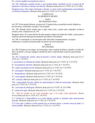 IV - contiver pedidos incompatíveis entre si.
Art. 296. Indeferida a petição inicial, o autor poderá apelar, facultado ao juiz, no prazo de 48
(quarenta e oito) horas, reformar sua decisão. (Redação dada pela Lei nº 8.952, de 13.12.1994)
Parágrafo único. Não sendo reformada a decisão, os autos serão imediatamente encaminhados
ao tribunal competente. (Redação dada pela Lei nº 8.952, de 13.12.1994)
                                       CAPÍTULO II
                                   DA RESPOSTA DO RÉU
                                            Seção I
                                     Das Disposições Gerais
Art. 297. O réu poderá oferecer, no prazo de 15 (quinze) dias, em petição escrita, dirigida ao
juiz da causa, contestação, exceção e reconvenção.
Art. 298. Quando forem citados para a ação vários réus, o prazo para responder ser-lhes-á
comum, salvo o disposto no art. 191.
Parágrafo único. Se o autor desistir da ação quanto a algum réu ainda não citado, o prazo para a
resposta correrá da intimação do despacho que deferir a desistência.
Art. 299. A contestação e a reconvenção serão oferecidas simultaneamente, em peças
autônomas; a exceção será processada em apenso aos autos principais.
                                            Seção II
                                         Da Contestação
Art. 300. Compete ao réu alegar, na contestação, toda a matéria de defesa, expondo as razões de
fato e de direito, com que impugna o pedido do autor e especificando as provas que pretende
produzir.
Art. 301. Compete-lhe, porém, antes de discutir o mérito, alegar: (Redação dada pela Lei nº
5.925, de 1º.10.1973)
I - inexistência ou nulidade da citação; (Redação dada pela Lei nº 5.925, de 1º.10.1973)
II - incompetência absoluta; (Redação dada pela Lei nº 5.925, de 1º.10.1973)
III - inépcia da petição inicial; (Redação dada pela Lei nº 5.925, de 1º.10.1973)
IV - perempção; (Redação dada pela Lei nº 5.925, de 1º.10.1973)
V - litispendência; (Redação dada pela Lei nº 5.925, de 1º.10.1973)
Vl - coisa julgada; (Redação dada pela Lei nº 5.925, de 1º.10.1973)
VII - conexão; (Redação dada pela Lei nº 5.925, de 1º.10.1973)
Vlll - incapacidade da parte, defeito de representação ou falta de autorização; (Redação dada
pela Lei nº 5.925, de 1º.10.1973)
IX - convenção de arbitragem; (Redação dada pela Lei nº 9.307, de 23.9.1996)
X - carência de ação; (Redação dada pela Lei nº 5.925, de 1º.10.1973)
Xl - falta de caução ou de outra prestação, que a lei exige como preliminar. (Inciso
acrescentado pela Lei nº 5.925, de 1º.10.1973)
§ 1o Verifica-se a litispendência ou a coisa julgada, quando se reproduz ação anteriormente
ajuizada. (Redação dada pela Lei nº 5.925, de 1º.10.1973)
§ 2o Uma ação é idêntica à outra quando tem as mesmas partes, a mesma causa de pedir e o
mesmo pedido. (Redação dada pela Lei nº 5.925, de 1º.10.1973)
 
