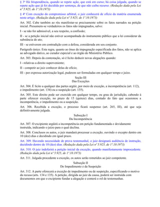 § 3o Há litispendência, quando se repete ação, que está em curso; há coisa julgada, quando se
repete ação que já foi decidida por sentença, de que não caiba recurso. (Redação dada pela Lei
nº 5.925, de 1º.10.1973)
§ 4o Com exceção do compromisso arbitral, o juiz conhecerá de ofício da matéria enumerada
neste artigo. (Redação dada pela Lei nº 5.925, de 1º.10.1973)
Art. 302. Cabe também ao réu manifestar-se precisamente sobre os fatos narrados na petição
inicial. Presumem-se verdadeiros os fatos não impugnados, salvo:
I - se não for admissível, a seu respeito, a confissão;
II - se a petição inicial não estiver acompanhada do instrumento público que a lei considerar da
substância do ato;
III - se estiverem em contradição com a defesa, considerada em seu conjunto.
Parágrafo único. Esta regra, quanto ao ônus da impugnação especificada dos fatos, não se aplica
ao advogado dativo, ao curador especial e ao órgão do Ministério Público.
Art. 303. Depois da contestação, só é lícito deduzir novas alegações quando:
I - relativas a direito superveniente;
II - competir ao juiz conhecer delas de ofício;
III - por expressa autorização legal, puderem ser formuladas em qualquer tempo e juízo.
                                             Seção III
                                           Das Exceções
Art. 304. É lícito a qualquer das partes argüir, por meio de exceção, a incompetência (art. 112),
o impedimento (art. 134) ou a suspeição (art. 135).
Art. 305. Este direito pode ser exercido em qualquer tempo, ou grau de jurisdição, cabendo à
parte oferecer exceção, no prazo de 15 (quinze) dias, contado do fato que ocasionou a
incompetência, o impedimento ou a suspeição.
Art. 306. Recebida a exceção, o processo ficará suspenso (art. 265, III), até que seja
definitivamente julgada.
                                            Subseção I
                                         Da Incompetência
Art. 307. O excipiente argüirá a incompetência em petição fundamentada e devidamente
instruída, indicando o juízo para o qual declina.
Art. 308. Conclusos os autos, o juiz mandará processar a exceção, ouvindo o excepto dentro em
10 (dez) dias e decidindo em igual prazo.
Art. 309. Havendo necessidade de prova testemunhal, o juiz designará audiência de instrução,
decidindo dentro de 10 (dez) dias. (Redação dada pela Lei nº 5.925, de 1º.10.1973)
Art. 310. O juiz indeferirá a petição inicial da exceção, quando manifestamente improcedente.
(Redação dada pela Lei nº 5.925, de 1º.10.1973)
Art. 311. Julgada procedente a exceção, os autos serão remetidos ao juiz competente.
                                          Subseção II
                                  Do Impedimento e da Suspeição
Art. 312. A parte oferecerá a exceção de impedimento ou de suspeição, especificando o motivo
da recusa (arts. 134 e 135). A petição, dirigida ao juiz da causa, poderá ser instruída com
documentos em que o excipiente fundar a alegação e conterá o rol de testemunhas.
 