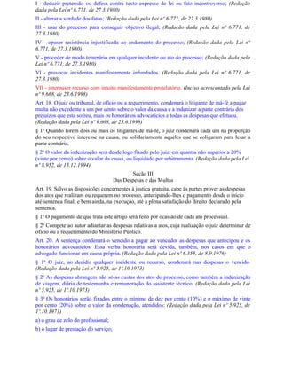 I - deduzir pretensão ou defesa contra texto expresso de lei ou fato incontroverso; (Redação
dada pela Lei nº 6.771, de 27.3.1980)
II - alterar a verdade dos fatos; (Redação dada pela Lei nº 6.771, de 27.3.1980)
III - usar do processo para conseguir objetivo ilegal; (Redação dada pela Lei nº 6.771, de
27.3.1980)
IV - opuser resistência injustificada ao andamento do processo; (Redação dada pela Lei nº
6.771, de 27.3.1980)
V - proceder de modo temerário em qualquer incidente ou ato do processo; (Redação dada pela
Lei nº 6.771, de 27.3.1980)
Vl - provocar incidentes manifestamente infundados. (Redação dada pela Lei nº 6.771, de
27.3.1980)
VII - interpuser recurso com intuito manifestamente protelatório. (Inciso acrescentado pela Lei
nº 9.668, de 23.6.1998)
Art. 18. O juiz ou tribunal, de ofício ou a requerimento, condenará o litigante de má-fé a pagar
multa não excedente a um por cento sobre o valor da causa e a indenizar a parte contrária dos
prejuízos que esta sofreu, mais os honorários advocatícios e todas as despesas que efetuou.
(Redação dada pela Lei nº 9.668, de 23.6.1998)
§ 1o Quando forem dois ou mais os litigantes de má-fé, o juiz condenará cada um na proporção
do seu respectivo interesse na causa, ou solidariamente aqueles que se coligaram para lesar a
parte contrária.
§ 2o O valor da indenização será desde logo fixado pelo juiz, em quantia não superior a 20%
(vinte por cento) sobre o valor da causa, ou liquidado por arbitramento. (Redação dada pela Lei
nº 8.952, de 13.12.1994)
                                             Seção III
                                      Das Despesas e das Multas
Art. 19. Salvo as disposições concernentes à justiça gratuita, cabe às partes prover as despesas
dos atos que realizam ou requerem no processo, antecipando-lhes o pagamento desde o início
até sentença final; e bem ainda, na execução, até a plena satisfação do direito declarado pela
sentença.
§ 1o O pagamento de que trata este artigo será feito por ocasião de cada ato processual.
§ 2o Compete ao autor adiantar as despesas relativas a atos, cuja realização o juiz determinar de
ofício ou a requerimento do Ministério Público.
Art. 20. A sentença condenará o vencido a pagar ao vencedor as despesas que antecipou e os
honorários advocatícios. Essa verba honorária será devida, também, nos casos em que o
advogado funcionar em causa própria. (Redação dada pela Lei nº 6.355, de 8.9.1976)
§ 1o O juiz, ao decidir qualquer incidente ou recurso, condenará nas despesas o vencido.
(Redação dada pela Lei nº 5.925, de 1º.10.1973)
§ 2o As despesas abrangem não só as custas dos atos do processo, como também a indenização
de viagem, diária de testemunha e remuneração do assistente técnico. (Redação dada pela Lei
nº 5.925, de 1º.10.1973)
§ 3o Os honorários serão fixados entre o mínimo de dez por cento (10%) e o máximo de vinte
por cento (20%) sobre o valor da condenação, atendidos: (Redação dada pela Lei nº 5.925, de
1º.10.1973)
a) o grau de zelo do profissional;
b) o lugar de prestação do serviço;
 