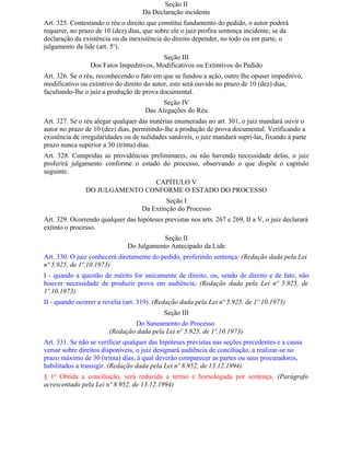 Seção II
                                    Da Declaração incidente
Art. 325. Contestando o réu o direito que constitui fundamento do pedido, o autor poderá
requerer, no prazo de 10 (dez) dias, que sobre ele o juiz profira sentença incidente, se da
declaração da existência ou da inexistência do direito depender, no todo ou em parte, o
julgamento da lide (art. 5o).
                                          Seção III
                 Dos Fatos Impeditivos, Modificativos ou Extintivos do Pedido
Art. 326. Se o réu, reconhecendo o fato em que se fundou a ação, outro Ihe opuser impeditivo,
modificativo ou extintivo do direito do autor, este será ouvido no prazo de 10 (dez) dias,
facultando-lhe o juiz a produção de prova documental.
                                           Seção IV
                                     Das Alegações do Réu
Art. 327. Se o réu alegar qualquer das matérias enumeradas no art. 301, o juiz mandará ouvir o
autor no prazo de 10 (dez) dias, permitindo-lhe a produção de prova documental. Verificando a
existência de irregularidades ou de nulidades sanáveis, o juiz mandará supri-las, fixando à parte
prazo nunca superior a 30 (trinta) dias.
Art. 328. Cumpridas as providências preliminares, ou não havendo necessidade delas, o juiz
proferirá julgamento conforme o estado do processo, observando o que dispõe o capítulo
seguinte.
                               CAPÍTULO V
               DO JULGAMENTO CONFORME O ESTADO DO PROCESSO
                                            Seção I
                                    Da Extinção do Processo
Art. 329. Ocorrendo qualquer das hipóteses previstas nos arts. 267 e 269, II a V, o juiz declarará
extinto o processo.
                                           Seção II
                               Do Julgamento Antecipado da Lide
Art. 330. O juiz conhecerá diretamente do pedido, proferindo sentença: (Redação dada pela Lei
nº 5.925, de 1º.10.1973)
I - quando a questão de mérito for unicamente de direito, ou, sendo de direito e de fato, não
houver necessidade de produzir prova em audiência; (Redação dada pela Lei nº 5.925, de
1º.10.1973)
II - quando ocorrer a revelia (art. 319). (Redação dada pela Lei nº 5.925, de 1º.10.1973)
                                            Seção III
                                 Do Saneamento do Processo
                        (Redação dada pela Lei nº 5.925, de 1º.10.1973)
Art. 331. Se não se verificar qualquer das hipóteses previstas nas seções precedentes e a causa
versar sobre direitos disponíveis, o juiz designará audiência de conciliação, a realizar-se no
prazo máximo de 30 (trinta) dias, à qual deverão comparecer as partes ou seus procuradores,
habilitados a transigir. (Redação dada pela Lei nº 8.952, de 13.12.1994)
§ 1o Obtida a conciliação, será reduzida a termo e homologada por sentença. (Parágrafo
acrescentado pela Lei nº 8.952, de 13.12.1994)
 
