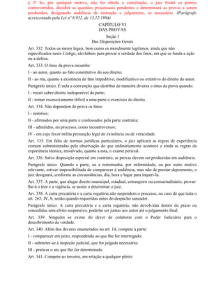 § 2o Se, por qualquer motivo, não for obtida a conciliação, o juiz fixará os pontos
controvertidos, decidirá as questões processuais pendentes e determinará as provas a serem
produzidas, designando audiência de instrução e julgamento, se necessário. (Parágrafo
acrescentado pela Lei nº 8.952, de 13.12.1994)
                                           CAPÍTULO VI
                                           DAS PROVAS
                                             Seção I
                                      Das Disposições Gerais
Art. 332. Todos os meios legais, bem como os moralmente legítimos, ainda que não
especificados neste Código, são hábeis para provar a verdade dos fatos, em que se funda a ação
ou a defesa.
Art. 333. O ônus da prova incumbe:
I - ao autor, quanto ao fato constitutivo do seu direito;
II - ao réu, quanto à existência de fato impeditivo, modificativo ou extintivo do direito do autor.
Parágrafo único. É nula a convenção que distribui de maneira diversa o ônus da prova quando:
I - recair sobre direito indisponível da parte;
II - tornar excessivamente difícil a uma parte o exercício do direito.
Art. 334. Não dependem de prova os fatos:
I - notórios;
II - afirmados por uma parte e confessados pela parte contrária;
III - admitidos, no processo, como incontroversos;
IV - em cujo favor milita presunção legal de existência ou de veracidade.
Art. 335. Em falta de normas jurídicas particulares, o juiz aplicará as regras de experiência
comum subministradas pela observação do que ordinariamente acontece e ainda as regras da
experiência técnica, ressalvado, quanto a esta, o exame pericial.
Art. 336. Salvo disposição especial em contrário, as provas devem ser produzidas em audiência.
Parágrafo único. Quando a parte, ou a testemunha, por enfermidade, ou por outro motivo
relevante, estiver impossibilitada de comparecer à audiência, mas não de prestar depoimento, o
juiz designará, conforme as circunstâncias, dia, hora e lugar para inquiri-la.
Art. 337. A parte, que alegar direito municipal, estadual, estrangeiro ou consuetudinário, provar-
lhe-á o teor e a vigência, se assim o determinar o juiz.
Art. 338. A carta precatória e a carta rogatória não suspendem o processo, no caso de que trata o
art. 265, IV, b, senão quando requeridas antes do despacho saneador.
Parágrafo único. A carta precatória e a carta rogatória, não devolvidas dentro do prazo ou
concedidas sem efeito suspensivo, poderão ser juntas aos autos até o julgamento final.
Art. 339. Ninguém se exime do dever de colaborar com o Poder Judiciário para o
descobrimento da verdade.
Art. 340. Além dos deveres enumerados no art. 14, compete à parte:
I - comparecer em juízo, respondendo ao que Ihe for interrogado;
II - submeter-se à inspeção judicial, que for julgada necessária;
III - praticar o ato que Ihe for determinado.
Art. 341. Compete ao terceiro, em relação a qualquer pleito:
 