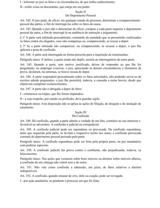 I - informar ao juiz os fatos e as circunstâncias, de que tenha conhecimento;
II - exibir coisa ou documento, que esteja em seu poder.
                                           Seção II
                                     Do Depoimento Pessoal
Art. 342. O juiz pode, de ofício, em qualquer estado do processo, determinar o comparecimento
pessoal das partes, a fim de interrogá-las sobre os fatos da causa.
Art. 343. Quando o juiz não o determinar de ofício, compete a cada parte requerer o depoimento
pessoal da outra, a fim de interrogá-la na audiência de instrução e julgamento.
§ 1o A parte será intimada pessoalmente, constando do mandado que se presumirão confessados
os fatos contra ela alegados, caso não compareça ou, comparecendo, se recuse a depor.
§ 2o Se a parte intimada não comparecer, ou comparecendo, se recusar a depor, o juiz Ihe
aplicará a pena de confissão.
Art. 344. A parte será interrogada na forma prescrita para a inquirição de testemunhas.
Parágrafo único. É defeso, a quem ainda não depôs, assistir ao interrogatório da outra parte.
Art. 345. Quando a parte, sem motivo justificado, deixar de responder ao que Ihe for
perguntado, ou empregar evasivas, o juiz, apreciando as demais circunstâncias e elementos de
prova, declarará, na sentença, se houve recusa de depor.
Art. 346. A parte responderá pessoalmente sobre os fatos articulados, não podendo servir-se de
escritos adrede preparados; o juiz Ihe permitirá, todavia, a consulta a notas breves, desde que
objetivem completar esclarecimentos.
Art. 347. A parte não é obrigada a depor de fatos:
I - criminosos ou torpes, que Ihe forem imputados;
II - a cujo respeito, por estado ou profissão, deva guardar sigilo.
Parágrafo único. Esta disposição não se aplica às ações de filiação, de desquite e de anulação de
casamento.
                                            Seção III
                                           Da Confissão
Art. 348. Há confissão, quando a parte admite a verdade de um fato, contrário ao seu interesse e
favorável ao adversário. A confissão é judicial ou extrajudicial.
Art. 349. A confissão judicial pode ser espontânea ou provocada. Da confissão espontânea,
tanto que requerida pela parte, se lavrará o respectivo termo nos autos; a confissão provocada
constará do depoimento pessoal prestado pela parte.
Parágrafo único. A confissão espontânea pode ser feita pela própria parte, ou por mandatário
com poderes especiais.
Art. 350. A confissão judicial faz prova contra o confitente, não prejudicando, todavia, os
litisconsortes.
Parágrafo único. Nas ações que versarem sobre bens imóveis ou direitos sobre imóveis alheios,
a confissão de um cônjuge não valerá sem a do outro.
Art. 351. Não vale como confissão a admissão, em juízo, de fatos relativos a direitos
indisponíveis.
Art. 352. A confissão, quando emanar de erro, dolo ou coação, pode ser revogada:
I - por ação anulatória, se pendente o processo em que foi feita;
 