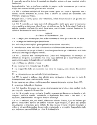 II - por ação rescisória, depois de transitada em julgado a sentença, da qual constituir o único
fundamento.
Parágrafo único. Cabe ao confitente o direito de propor a ação, nos casos de que trata este
artigo; mas, uma vez iniciada, passa aos seus herdeiros.
Art. 353. A confissão extrajudicial, feita por escrito à parte ou a quem a represente, tem a
mesma eficácia probatória da judicial; feita a terceiro, ou contida em testamento, será
livremente apreciada pelo juiz.
Parágrafo único. Todavia, quando feita verbalmente, só terá eficácia nos casos em que a lei não
exija prova literal.
Art. 354. A confissão é, de regra, indivisível, não podendo a parte, que a quiser invocar como
prova, aceitá-la no tópico que a beneficiar e rejeitá-la no que Ihe for desfavorável. Cindir-se-á,
todavia, quando o confitente Ihe aduzir fatos novos, suscetíveis de constituir fundamento de
defesa de direito material ou de reconvenção.
                                            Seção IV
                               Da Exibição de Documento ou Coisa
Art. 355. O juiz pode ordenar que a parte exiba documento ou coisa, que se ache em seu poder.
Art. 356. O pedido formulado pela parte conterá:
I - a individuação, tão completa quanto possível, do documento ou da coisa;
II - a finalidade da prova, indicando os fatos que se relacionam com o documento ou a coisa;
III - as circunstâncias em que se funda o requerente para afirmar que o documento ou a coisa
existe e se acha em poder da parte contrária.
Art. 357. O requerido dará a sua resposta nos 5 (cinco) dias subseqüentes à sua intimação. Se
afirmar que não possui o documento ou a coisa, o juiz permitirá que o requerente prove, por
qualquer meio, que a declaração não corresponde à verdade.
Art. 358. O juiz não admitirá a recusa:
I - se o requerido tiver obrigação legal de exibir;
II - se o requerido aludiu ao documento ou à coisa, no processo, com o intuito de constituir
prova;
III - se o documento, por seu conteúdo, for comum às partes.
Art. 359. Ao decidir o pedido, o juiz admitirá como verdadeiros os fatos que, por meio do
documento ou da coisa, a parte pretendia provar:
I - se o requerido não efetuar a exibição, nem fizer qualquer declaração no prazo do art. 357;
II - se a recusa for havida por ilegítima.
Art. 360. Quando o documento ou a coisa estiver em poder de terceiro, o juiz mandará citá-lo
para responder no prazo de 10 (dez) dias.
Art. 361. Se o terceiro negar a obrigação de exibir, ou a posse do documento ou da coisa, o juiz
designará audiência especial, tomando-lhe o depoimento, bem como o das partes e, se
necessário, de testemunhas; em seguida proferirá a sentença.
Art. 362. Se o terceiro, sem justo motivo, se recusar a efetuar a exibição, o juiz lhe ordenará que
proceda ao respectivo depósito em cartório ou noutro lugar designado, no prazo de 5 (cinco)
dias, impondo ao requerente que o embolse das despesas que tiver; se o terceiro descumprir a
ordem, o juiz expedirá mandado de apreensão, requisitando, se necessário, força policial, tudo
sem prejuízo da responsabilidade por crime de desobediência.
 