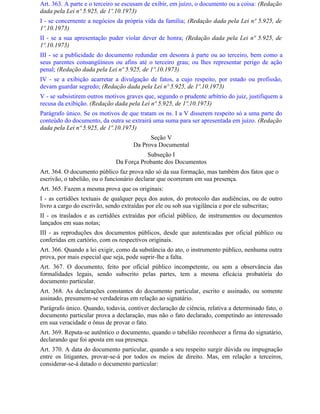 Art. 363. A parte e o terceiro se escusam de exibir, em juízo, o documento ou a coisa: (Redação
dada pela Lei nº 5.925, de 1º.10.1973)
I - se concernente a negócios da própria vida da família; (Redação dada pela Lei nº 5.925, de
1º.10.1973)
II - se a sua apresentação puder violar dever de honra; (Redação dada pela Lei nº 5.925, de
1º.10.1973)
III - se a publicidade do documento redundar em desonra à parte ou ao terceiro, bem como a
seus parentes consangüíneos ou afins até o terceiro grau; ou lhes representar perigo de ação
penal; (Redação dada pela Lei nº 5.925, de 1º.10.1973)
IV - se a exibição acarretar a divulgação de fatos, a cujo respeito, por estado ou profissão,
devam guardar segredo; (Redação dada pela Lei nº 5.925, de 1º.10.1973)
V - se subsistirem outros motivos graves que, segundo o prudente arbítrio do juiz, justifiquem a
recusa da exibição. (Redação dada pela Lei nº 5.925, de 1º.10.1973)
Parágrafo único. Se os motivos de que tratam os ns. I a V disserem respeito só a uma parte do
conteúdo do documento, da outra se extrairá uma suma para ser apresentada em juízo. (Redação
dada pela Lei nº 5.925, de 1º.10.1973)
                                          Seção V
                                    Da Prova Documental
                                         Subseção I
                              Da Força Probante dos Documentos
Art. 364. O documento público faz prova não só da sua formação, mas também dos fatos que o
escrivão, o tabelião, ou o funcionário declarar que ocorreram em sua presença.
Art. 365. Fazem a mesma prova que os originais:
I - as certidões textuais de qualquer peça dos autos, do protocolo das audiências, ou de outro
livro a cargo do escrivão, sendo extraídas por ele ou sob sua vigilância e por ele subscritas;
II - os traslados e as certidões extraídas por oficial público, de instrumentos ou documentos
lançados em suas notas;
III - as reproduções dos documentos públicos, desde que autenticadas por oficial público ou
conferidas em cartório, com os respectivos originais.
Art. 366. Quando a lei exigir, como da substância do ato, o instrumento público, nenhuma outra
prova, por mais especial que seja, pode suprir-lhe a falta.
Art. 367. O documento, feito por oficial público incompetente, ou sem a observância das
formalidades legais, sendo subscrito pelas partes, tem a mesma eficácia probatória do
documento particular.
Art. 368. As declarações constantes do documento particular, escrito e assinado, ou somente
assinado, presumem-se verdadeiras em relação ao signatário.
Parágrafo único. Quando, todavia, contiver declaração de ciência, relativa a determinado fato, o
documento particular prova a declaração, mas não o fato declarado, competindo ao interessado
em sua veracidade o ônus de provar o fato.
Art. 369. Reputa-se autêntico o documento, quando o tabelião reconhecer a firma do signatário,
declarando que foi aposta em sua presença.
Art. 370. A data do documento particular, quando a seu respeito surgir dúvida ou impugnação
entre os litigantes, provar-se-á por todos os meios de direito. Mas, em relação a terceiros,
considerar-se-á datado o documento particular:
 