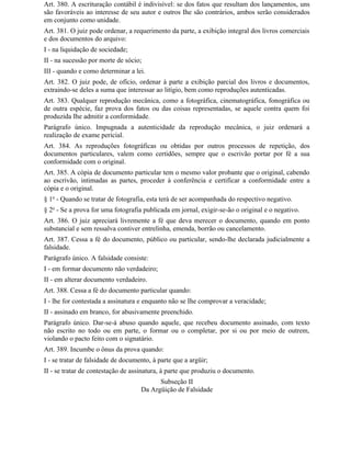 Art. 380. A escrituração contábil é indivisível: se dos fatos que resultam dos lançamentos, uns
são favoráveis ao interesse de seu autor e outros Ihe são contrários, ambos serão considerados
em conjunto como unidade.
Art. 381. O juiz pode ordenar, a requerimento da parte, a exibição integral dos livros comerciais
e dos documentos do arquivo:
I - na liquidação de sociedade;
II - na sucessão por morte de sócio;
III - quando e como determinar a lei.
Art. 382. O juiz pode, de ofício, ordenar à parte a exibição parcial dos livros e documentos,
extraindo-se deles a suma que interessar ao litígio, bem como reproduções autenticadas.
Art. 383. Qualquer reprodução mecânica, como a fotográfica, cinematográfica, fonográfica ou
de outra espécie, faz prova dos fatos ou das coisas representadas, se aquele contra quem foi
produzida Ihe admitir a conformidade.
Parágrafo único. Impugnada a autenticidade da reprodução mecânica, o juiz ordenará a
realização de exame pericial.
Art. 384. As reproduções fotográficas ou obtidas por outros processos de repetição, dos
documentos particulares, valem como certidões, sempre que o escrivão portar por fé a sua
conformidade com o original.
Art. 385. A cópia de documento particular tem o mesmo valor probante que o original, cabendo
ao escrivão, intimadas as partes, proceder à conferência e certificar a conformidade entre a
cópia e o original.
§ 1o - Quando se tratar de fotografia, esta terá de ser acompanhada do respectivo negativo.
§ 2o - Se a prova for uma fotografia publicada em jornal, exigir-se-ão o original e o negativo.
Art. 386. O juiz apreciará livremente a fé que deva merecer o documento, quando em ponto
substancial e sem ressalva contiver entrelinha, emenda, borrão ou cancelamento.
Art. 387. Cessa a fé do documento, público ou particular, sendo-lhe declarada judicialmente a
falsidade.
Parágrafo único. A falsidade consiste:
I - em formar documento não verdadeiro;
II - em alterar documento verdadeiro.
Art. 388. Cessa a fé do documento particular quando:
I - lhe for contestada a assinatura e enquanto não se Ihe comprovar a veracidade;
II - assinado em branco, for abusivamente preenchido.
Parágrafo único. Dar-se-á abuso quando aquele, que recebeu documento assinado, com texto
não escrito no todo ou em parte, o formar ou o completar, por si ou por meio de outrem,
violando o pacto feito com o signatário.
Art. 389. Incumbe o ônus da prova quando:
I - se tratar de falsidade de documento, à parte que a argüir;
II - se tratar de contestação de assinatura, à parte que produziu o documento.
                                          Subseção II
                                    Da Argüição de Falsidade
 