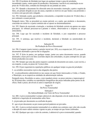 Art. 390. O incidente de falsidade tem lugar em qualquer tempo e grau de jurisdição,
incumbindo à parte, contra quem foi produzido o documento, suscitá-lo na contestação ou no
prazo de 10 (dez) dias, contados da intimação da sua juntada aos autos.
Art. 391. Quando o documento for oferecido antes de encerrada a instrução, a parte o argüirá de
falso, em petição dirigida ao juiz da causa, expondo os motivos em que funda a sua pretensão e
os meios com que provará o alegado.
Art. 392. Intimada a parte, que produziu o documento, a responder no prazo de 10 (dez) dias, o
juiz ordenará o exame pericial.
Parágrafo único. Não se procederá ao exame pericial, se a parte, que produziu o documento,
concordar em retirá-lo e a parte contrária não se opuser ao desentranhamento.
Art. 393. Depois de encerrada a instrução, o incidente de falsidade correrá em apenso aos autos
principais; no tribunal processar-se-á perante o relator, observando-se o disposto no artigo
antecedente.
Art. 394. Logo que for suscitado o incidente de falsidade, o juiz suspenderá o processo
principal.
Art. 395. A sentença, que resolver o incidente, declarará a falsidade ou autenticidade do
documento.
                                          Subseção III
                                Da Produção da Prova Documental
Art. 396. Compete à parte instruir a petição inicial (art. 283), ou a resposta (art. 297), com os
documentos destinados a provar-lhe as alegações.
Art. 397. É lícito às partes, em qualquer tempo, juntar aos autos documentos novos, quando
destinados a fazer prova de fatos ocorridos depois dos articulados, ou para contrapô-los aos que
foram produzidos nos autos.
Art. 398. Sempre que uma das partes requerer a juntada de documento aos autos, o juiz ouvirá, a
seu respeito, a outra, no prazo de 5 (cinco) dias.
Art. 399. O juiz requisitará às repartições públicas em qualquer tempo ou grau de jurisdição:
I - as certidões necessárias à prova das alegações das partes;
II - os procedimentos administrativos nas causas em que forem interessados a União, o Estado,
o Município, ou as respectivas entidades da administração indireta.
Parágrafo único. Recebidos os autos, o juiz mandará extrair, no prazo máximo e improrrogável
de 30 (trinta) dias, certidões ou reproduções fotográficas das peças indicadas pelas partes ou de
ofício; findo o prazo, devolverá os autos à repartição de origem.
                                            Seção VI
                                      Da Prova Testemunhal
                                          Subseção I
                      Da Admissibilidade e do Valor da Prova Testemunhal
Art. 400. A prova testemunhal é sempre admissível, não dispondo a lei de modo diverso. O juiz
indeferirá a inquirição de testemunhas sobre fatos:
I - já provados por documento ou confissão da parte;
II - que só por documento ou por exame pericial puderem ser provados.
Art. 401. A prova exclusivamente testemunhal só se admite nos contratos cujo valor não exceda
o décuplo do maior salário mínimo vigente no país, ao tempo em que foram celebrados.
Art. 402. Qualquer que seja o valor do contrato, é admissível a prova testemunhal, quando:
 