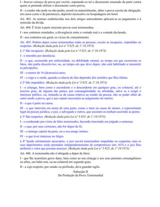 I - houver começo de prova por escrito, reputando-se tal o documento emanado da parte contra
quem se pretende utilizar o documento como prova;
II - o credor não pode ou não podia, moral ou materialmente, obter a prova escrita da obrigação,
em casos como o de parentesco, depósito necessário ou hospedagem em hotel.
Art. 403. As normas estabelecidas nos dois artigos antecedentes aplicam-se ao pagamento e à
remissão da dívida.
Art. 404. É lícito à parte inocente provar com testemunhas:
I - nos contratos simulados, a divergência entre a vontade real e a vontade declarada;
II - nos contratos em geral, os vícios do consentimento.
Art. 405. Podem depor como testemunhas todas as pessoas, exceto as incapazes, impedidas ou
suspeitas. (Redação dada pela Lei nº 5.925, de 1º.10.1973)
§ 1o São incapazes: (Redação dada pela Lei nº 5.925, de 1º.10.1973)
I - o interdito por demência;
II - o que, acometido por enfermidade, ou debilidade mental, ao tempo em que ocorreram os
fatos, não podia discerni-los; ou, ao tempo em que deve depor, não está habilitado a transmitir
as percepções;
III - o menor de 16 (dezesseis) anos;
IV - o cego e o surdo, quando a ciência do fato depender dos sentidos que Ihes faltam.
§ 2o São impedidos: (Redação dada pela Lei nº 5.925, de 1º.10.1973)
I - o cônjuge, bem como o ascendente e o descendente em qualquer grau, ou colateral, até o
terceiro grau, de alguma das partes, por consangüinidade ou afinidade, salvo se o exigir o
interesse público, ou, tratando-se de causa relativa ao estado da pessoa, não se puder obter de
outro modo a prova, que o juiz repute necessária ao julgamento do mérito;
II - o que é parte na causa;
III - o que intervém em nome de uma parte, como o tutor na causa do menor, o representante
legal da pessoa jurídica, o juiz, o advogado e outros, que assistam ou tenham assistido as partes.
§ 3o São suspeitos: (Redação dada pela Lei nº 5.925, de 1º.10.1973)
I - o condenado por crime de falso testemunho, havendo transitado em julgado a sentença;
II - o que, por seus costumes, não for digno de fé;
III - o inimigo capital da parte, ou o seu amigo íntimo;
IV - o que tiver interesse no litígio.
§ 4o Sendo estritamente necessário, o juiz ouvirá testemunhas impedidas ou suspeitas; mas os
seus depoimentos serão prestados independentemente de compromisso (art. 415) e o juiz Ihes
atribuirá o valor que possam merecer. (Redação dada pela Lei nº 5.925, de 1º.10.1973)
Art. 406. A testemunha não é obrigada a depor de fatos:
I - que Ihe acarretem grave dano, bem como ao seu cônjuge e aos seus parentes consangüíneos
ou afins, em linha reta, ou na colateral em segundo grau;
II - a cujo respeito, por estado ou profissão, deva guardar sigilo.
                                          Subseção II
                                Da Produção da Prova Testemunhal
 