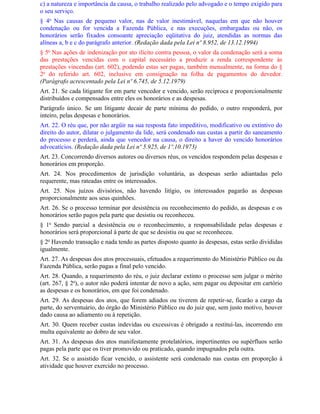 c) a natureza e importância da causa, o trabalho realizado pelo advogado e o tempo exigido para
o seu serviço.
§ 4o Nas causas de pequeno valor, nas de valor inestimável, naquelas em que não houver
condenação ou for vencida a Fazenda Pública, e nas execuções, embargadas ou não, os
honorários serão fixados consoante apreciação eqüitativa do juiz, atendidas as normas das
alíneas a, b e c do parágrafo anterior. (Redação dada pela Lei nº 8.952, de 13.12.1994)
§ 5o Nas ações de indenização por ato ilícito contra pessoa, o valor da condenação será a soma
das prestações vencidas com o capital necessário a produzir a renda correspondente às
prestações vincendas (art. 602), podendo estas ser pagas, também mensalmente, na forma do §
2o do referido art. 602, inclusive em consignação na folha de pagamentos do devedor.
(Parágrafo acrescentado pela Lei nº 6.745, de 5.12.1979)
Art. 21. Se cada litigante for em parte vencedor e vencido, serão recíproca e proporcionalmente
distribuídos e compensados entre eles os honorários e as despesas.
Parágrafo único. Se um litigante decair de parte mínima do pedido, o outro responderá, por
inteiro, pelas despesas e honorários.
Art. 22. O réu que, por não argüir na sua resposta fato impeditivo, modificativo ou extintivo do
direito do autor, dilatar o julgamento da lide, será condenado nas custas a partir do saneamento
do processo e perderá, ainda que vencedor na causa, o direito a haver do vencido honorários
advocatícios. (Redação dada pela Lei nº 5.925, de 1º.10.1973)
Art. 23. Concorrendo diversos autores ou diversos réus, os vencidos respondem pelas despesas e
honorários em proporção.
Art. 24. Nos procedimentos de jurisdição voluntária, as despesas serão adiantadas pelo
requerente, mas rateadas entre os interessados.
Art. 25. Nos juízos divisórios, não havendo litígio, os interessados pagarão as despesas
proporcionalmente aos seus quinhões.
Art. 26. Se o processo terminar por desistência ou reconhecimento do pedido, as despesas e os
honorários serão pagos pela parte que desistiu ou reconheceu.
§ 1o Sendo parcial a desistência ou o reconhecimento, a responsabilidade pelas despesas e
honorários será proporcional à parte de que se desistiu ou que se reconheceu.
§ 2o Havendo transação e nada tendo as partes disposto quanto às despesas, estas serão divididas
igualmente.
Art. 27. As despesas dos atos processuais, efetuados a requerimento do Ministério Público ou da
Fazenda Pública, serão pagas a final pelo vencido.
Art. 28. Quando, a requerimento do réu, o juiz declarar extinto o processo sem julgar o mérito
(art. 267, § 2o), o autor não poderá intentar de novo a ação, sem pagar ou depositar em cartório
as despesas e os honorários, em que foi condenado.
Art. 29. As despesas dos atos, que forem adiados ou tiverem de repetir-se, ficarão a cargo da
parte, do serventuário, do órgão do Ministério Público ou do juiz que, sem justo motivo, houver
dado causa ao adiamento ou à repetição.
Art. 30. Quem receber custas indevidas ou excessivas é obrigado a restituí-las, incorrendo em
multa equivalente ao dobro de seu valor.
Art. 31. As despesas dos atos manifestamente protelatórios, impertinentes ou supérfluos serão
pagas pela parte que os tiver promovido ou praticado, quando impugnados pela outra.
Art. 32. Se o assistido ficar vencido, o assistente será condenado nas custas em proporção à
atividade que houver exercido no processo.
 