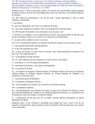 Art. 407. Incumbe às partes, no prazo que o juiz fixará ao designar a data da audiência,
depositar em cartório o rol de testemunhas, precisando-lhes o nome, profissão, residência e o
local de trabalho; omitindo-se o juiz, o rol será apresentado até 10 (dez) dias antes da audiência.
(Redação dada pela Lei nº 10.358, de 27.12.2001)
Parágrafo único. É lícito a cada parte oferecer, no máximo, dez testemunhas; quando qualquer
das partes oferecer mais de três testemunhas para a prova de cada fato, o juiz poderá dispensar
as restantes.
Art. 408. Depois de apresentado o rol, de que trata o artigo antecedente, a parte só pode
substituir a testemunha:
I - que falecer;
II - que, por enfermidade, não estiver em condições de depor;
III - que, tendo mudado de residência, não for encontrada pelo oficial de justiça.
Art. 409. Quando for arrolado como testemunha o juiz da causa, este:
I - declarar-se-á impedido, se tiver conhecimento de fatos, que possam influir na decisão; caso
em que será defeso à parte, que o incluiu no rol, desistir de seu depoimento;
II - se nada souber, mandará excluir o seu nome.
Art. 410. As testemunhas depõem, na audiência de instrução, perante o juiz da causa, exceto:
I - as que prestam depoimento antecipadamente;
II - as que são inquiridas por carta;
III - as que, por doença, ou outro motivo relevante, estão impossibilitadas de comparecer em
juízo (art. 336, parágrafo único);
IV - as designadas no artigo seguinte.
Art. 411. São inquiridos em sua residência, ou onde exercem a sua função:
I - o Presidente e o Vice-Presidente da República;
II - o presidente do Senado e o da Câmara dos Deputados;
III - os ministros de Estado;
IV - os ministros do Supremo Tribunal Federal, do Tribunal Federal de Recursos, do Superior
Tribunal Militar, do Tribunal Superior Eleitoral, do Tribunal Superior do Trabalho e do
Tribunal de Contas da União;
V - o procurador-geral da República;
Vl - os senadores e deputados federais;
Vll - os governadores dos Estados, dos Territórios e do Distrito Federal;
Vlll - os deputados estaduais;
IX - os desembargadores dos Tribunais de Justiça, os juízes dos Tribunais de Alçada, os juízes
dos Tribunais Regionais do Trabalho e dos Tribunais Regionais Eleitorais e os conselheiros dos
Tribunais de Contas dos Estados e do Distrito Federal;
X - o embaixador de país que, por lei ou tratado, concede idêntica prerrogativa ao agente
diplomático do Brasil.
Parágrafo único. O juiz solicitará à autoridade que designe dia, hora e local a fim de ser
inquirida, remetendo-lhe cópia da petição inicial ou da defesa oferecida pela parte, que arrolou
como testemunha.
 