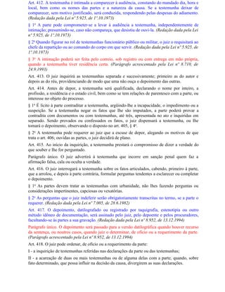 Art. 412. A testemunha é intimada a comparecer à audiência, constando do mandado dia, hora e
local, bem como os nomes das partes e a natureza da causa. Se a testemunha deixar de
comparecer, sem motivo justificado, será conduzida, respondendo pelas despesas do adiamento.
(Redação dada pela Lei nº 5.925, de 1º.10.1973)
§ 1o A parte pode comprometer-se a levar à audiência a testemunha, independentemente de
intimação; presumindo-se, caso não compareça, que desistiu de ouvi-la. (Redação dada pela Lei
nº 5.925, de 1º.10.1973)
§ 2o Quando figurar no rol de testemunhas funcionário público ou militar, o juiz o requisitará ao
chefe da repartição ou ao comando do corpo em que servir. (Redação dada pela Lei nº 5.925, de
1º.10.1973)
§ 3o A intimação poderá ser feita pelo correio, sob registro ou com entrega em mão própria,
quando a testemunha tiver residência certa. (Parágrafo acrescentado pela Lei nº 8.710, de
24.9.1993)
Art. 413. O juiz inquirirá as testemunhas separada e sucessivamente; primeiro as do autor e
depois as do réu, providenciando de modo que uma não ouça o depoimento das outras.
Art. 414. Antes de depor, a testemunha será qualificada, declarando o nome por inteiro, a
profissão, a residência e o estado civil, bem como se tem relações de parentesco com a parte, ou
interesse no objeto do processo.
§ 1o É lícito à parte contraditar a testemunha, argüindo-lhe a incapacidade, o impedimento ou a
suspeição. Se a testemunha negar os fatos que Ihe são imputados, a parte poderá provar a
contradita com documentos ou com testemunhas, até três, apresentada no ato e inquiridas em
separado. Sendo provados ou confessados os fatos, o juiz dispensará a testemunha, ou Ihe
tomará o depoimento, observando o disposto no art. 405, § 4o.
§ 2o A testemunha pode requerer ao juiz que a escuse de depor, alegando os motivos de que
trata o art. 406; ouvidas as partes, o juiz decidirá de plano.
Art. 415. Ao início da inquirição, a testemunha prestará o compromisso de dizer a verdade do
que souber e Ihe for perguntado.
Parágrafo único. O juiz advertirá à testemunha que incorre em sanção penal quem faz a
afirmação falsa, cala ou oculta a verdade.
Art. 416. O juiz interrogará a testemunha sobre os fatos articulados, cabendo, primeiro à parte,
que a arrolou, e depois à parte contrária, formular perguntas tendentes a esclarecer ou completar
o depoimento.
§ 1o As partes devem tratar as testemunhas com urbanidade, não Ihes fazendo perguntas ou
considerações impertinentes, capciosas ou vexatórias.
§ 2o As perguntas que o juiz indeferir serão obrigatoriamente transcritas no termo, se a parte o
requerer. (Redação dada pela Lei nº 7.005, de 28.6.1982)
Art. 417. O depoimento, datilografado ou registrado por taquigrafia, estenotipia ou outro
método idôneo de documentação, será assinado pelo juiz, pelo depoente e pelos procuradores,
facultando-se às partes a sua gravação. (Redação dada pela Lei nº 8.952, de 13.12.1994)
Parágrafo único. O depoimento será passado para a versão datilográfica quando houver recurso
da sentença, ou noutros casos, quando juiz o determinar, de ofício ou a requerimento da parte.
(Parágrafo acrescentado pela Lei nº 8.952, de 13.12.1994)
Art. 418. O juiz pode ordenar, de ofício ou a requerimento da parte:
I - a inquirição de testemunhas referidas nas declarações da parte ou das testemunhas;
II - a acareação de duas ou mais testemunhas ou de alguma delas com a parte, quando, sobre
fato determinado, que possa influir na decisão da causa, divergirem as suas declarações.
 
