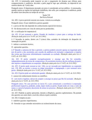 Art. 419. A testemunha pode requerer ao juiz o pagamento da despesa que efetuou para
comparecimento à audiência, devendo a parte pagá-la logo que arbitrada, ou depositá-la em
cartório dentro de 3 (três) dias.
Parágrafo único. O depoimento prestado em juízo é considerado serviço público. A testemunha,
quando sujeita ao regime da legislação trabalhista, não sofre, por comparecer à audiência, perda
de salário nem desconto no tempo de serviço.
                                           Seção VII
                                        Da Prova Pericial
Art. 420. A prova pericial consiste em exame, vistoria ou avaliação.
Parágrafo único. O juiz indeferirá a perícia quando:
I - a prova do fato não depender do conhecimento especial de técnico;
II - for desnecessária em vista de outras provas produzidas;
III - a verificação for impraticável.
Art. 421. O juiz nomeará o perito, fixando de imediato o prazo para a entrega do laudo.
(Redação dada pela Lei nº 8.455, de 24.8.1992)
§ 1o Incumbe às partes, dentro em 5 (cinco) dias, contados da intimação do despacho de
nomeação do perito:
I - indicar o assistente técnico;
II - apresentar quesitos.
§ 2o Quando a natureza do fato o permitir, a perícia poderá consistir apenas na inquirição pelo
juiz do perito e dos assistentes, por ocasião da audiência de instrução e julgamento a respeito
das coisas que houverem informalmente examinado ou avaliado. (Redação dada pela Lei nº
8.455, de 24.8.1992)
Art. 422. O perito cumprirá escrupulosamente o encargo que Ihe foi cometido,
independentemente de termo de compromisso. Os assistentes técnicos são de confiança da parte,
não sujeitos a impedimento ou suspeição. (Redação dada pela Lei nº 8.455, de 24.8.1992)
Art. 423. O perito pode escusar-se (art. 146), ou ser recusado por impedimento ou suspeição
(art. 138, III); ao aceitar a escusa ou julgar procedente a impugnação, o juiz nomeará novo
perito. (Redação dada pela Lei nº 8.455, de 24.8.1992)
Art. 424. O perito pode ser substituído quando: (Redação dada pela Lei nº 8.455, de 24.8.1992)
I - carecer de conhecimento técnico ou científico;
II - sem motivo legítimo, deixar de cumprir o encargo no prazo que Ihe foi assinado. (Redação
dada pela Lei nº 8.455, de 24.8.1992)
Parágrafo único. No caso previsto no inciso II, o juiz comunicará a ocorrência à corporação
profissional respectiva, podendo, ainda, impor multa ao perito, fixada tendo em vista o valor da
causa e o possível prejuízo decorrente do atraso no processo. (Redação dada pela Lei nº 8.455,
de 24.8.1992)
Art. 425. Poderão as partes apresentar, durante a diligência, quesitos suplementares. Da juntada
dos quesitos aos autos dará o escrivão ciência à parte contrária.
Art. 426. Compete ao juiz:
I - indeferir quesitos impertinentes;
II - formular os que entender necessários ao esclarecimento da causa.
 