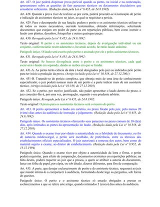 Art. 427. O juiz poderá dispensar prova pericial quando as partes, na inicial e na contestação,
apresentarem sobre as questões de fato pareceres técnicos ou documentos elucidativos que
considerar suficientes. (Redação dada pela Lei nº 8.455, de 24.8.1992)
Art. 428. Quando a prova tiver de realizar-se por carta, poderá proceder-se à nomeação de perito
e indicação de assistentes técnicos no juízo, ao qual se requisitar a perícia.
Art. 429. Para o desempenho de sua função, podem o perito e os assistentes técnicos utilizar-se
de todos os meios necessários, ouvindo testemunhas, obtendo informações, solicitando
documentos que estejam em poder de parte ou em repartições públicas, bem como instruir o
laudo com plantas, desenhos, fotografias e outras quaisquer peças.
Art. 430. Revogado pela Lei nº 8.455, de 24.8.1992:
Texto original: O perito e os assistentes técnicos, depois de averiguação individual ou em
conjunto, conferenciarão reservadamente e, havendo acordo, lavrarão laudo unânime.
Parágrafo único. O laudo será escrito pelo perito e assinado por ele e pelos assistentes técnicos.
Art. 431. Revogado pela Lei nº 8.455, de 24.8.1992:
Texto original: Se houver divergência entre o perito e os assistentes técnicos, cada qual
escreverá o laudo em separado, dando as razões em que se fundar.
Art. 431-A. As partes terão ciência da data e local designados pelo juiz ou indicados pelo perito
para ter início a produção da prova. (Artigo incluído pela Lei nº 10.358, de 27.12.2001)
Art. 431-B. Tratando-se de perícia complexa, que abranja mais de uma área de conhecimento
especializado, o juiz poderá nomear mais de um perito e a parte indicar mais de um assistente
técnico. (Artigo incluído pela Lei nº 10.358, de 27.12.2001)
Art. 432. Se o perito, por motivo justificado, não puder apresentar o laudo dentro do prazo, o
juiz conceder-lhe-á, por uma vez, prorrogação, segundo o seu prudente arbítrio.
Parágrafo único. Revogado pela Lei nº 8.455, de 24.8.1992:
Texto original: O prazo para os assistentes técnicos será o mesmo do perito.
Art. 433. O perito apresentará o laudo em cartório, no prazo fixado pelo juiz, pelo menos 20
(vinte) dias antes da audiência de instrução e julgamento. (Redação dada pela Lei nº 8.455, de
24.8.1992)
Parágrafo único. Os assistentes técnicos oferecerão seus pareceres no prazo comum de 10 (dez)
dias, após intimadas as partes da apresentação do laudo. (Redação dada pela Lei nº 10.358, de
27.12.2001)
Art. 434. Quando o exame tiver por objeto a autenticidade ou a falsidade de documento, ou for
de natureza médico-legal, o perito será escolhido, de preferência, entre os técnicos dos
estabelecimentos oficiais especializados. O juiz autorizará a remessa dos autos, bem como do
material sujeito a exame, ao diretor do estabelecimento. (Redação dada pela Lei nº 8.952, de
13.12.1994)
Parágrafo único. Quando o exame tiver por objeto a autenticidade da letra e firma, o perito
poderá requisitar, para efeito de comparação, documentos existentes em repartições públicas; na
falta destes, poderá requerer ao juiz que a pessoa, a quem se atribuir a autoria do documento,
lance em folha de papel, por cópia, ou sob ditado, dizeres diferentes, para fins de comparação.
Art. 435. A parte, que desejar esclarecimento do perito e do assistente técnico, requererá ao juiz
que mande intimá-lo a comparecer à audiência, formulando desde logo as perguntas, sob forma
de quesitos.
Parágrafo único. O perito e o assistente técnico só estarão obrigados a prestar os
esclarecimentos a que se refere este artigo, quando intimados 5 (cinco) dias antes da audiência.
 
