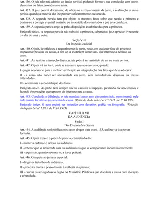 Art. 436. O juiz não está adstrito ao laudo pericial, podendo formar a sua convicção com outros
elementos ou fatos provados nos autos.
Art. 437. O juiz poderá determinar, de ofício ou a requerimento da parte, a realização de nova
perícia, quando a matéria não Ihe parecer suficientemente esclarecida.
Art. 438. A segunda perícia tem por objeto os mesmos fatos sobre que recaiu a primeira e
destina-se a corrigir eventual omissão ou inexatidão dos resultados a que esta conduziu.
Art. 439. A segunda perícia rege-se pelas disposições estabelecidas para a primeira.
Parágrafo único. A segunda perícia não substitui a primeira, cabendo ao juiz apreciar livremente
o valor de uma e outra.
                                              Seção VIII
                                          Da Inspeção Judicial
Art. 440. O juiz, de ofício ou a requerimento da parte, pode, em qualquer fase do processo,
inspecionar pessoas ou coisas, a fim de se esclarecer sobre fato, que interesse à decisão da
causa.
Art. 441. Ao realizar a inspeção direta, o juiz poderá ser assistido de um ou mais peritos.
Art. 442. O juiz irá ao local, onde se encontre a pessoa ou coisa, quando:
I - julgar necessário para a melhor verificação ou interpretação dos fatos que deva observar;
II - a coisa não puder ser apresentada em juízo, sem consideráveis despesas ou graves
dificuldades;
Ill - determinar a reconstituição dos fatos.
Parágrafo único. As partes têm sempre direito a assistir à inspeção, prestando esclarecimentos e
fazendo observações que reputem de interesse para a causa.
Art. 443. Concluída a diligência, o juiz mandará lavrar auto circunstanciado, mencionando nele
tudo quanto for útil ao julgamento da causa. (Redação dada pela Lei nº 5.925, de 1º.10.1973)
Parágrafo único. O auto poderá ser instruído com desenho, gráfico ou fotografia. (Redação
dada pela Lei nº 5.925, de 1º.10.1973)
                                           CAPÍTULO VII
                                           DA AUDIÊNCIA
                                                Seção I
                                         Das Disposições Gerais
Art. 444. A audiência será pública; nos casos de que trata o art. 155, realizar-se-á a portas
fechadas.
Art. 445. O juiz exerce o poder de polícia, competindo-lhe:
I - manter a ordem e o decoro na audiência;
II - ordenar que se retirem da sala da audiência os que se comportarem inconvenientemente;
III - requisitar, quando necessário, a força policial.
Art. 446. Compete ao juiz em especial:
I - dirigir os trabalhos da audiência;
II - proceder direta e pessoalmente à colheita das provas;
III - exortar os advogados e o órgão do Ministério Público a que discutam a causa com elevação
e urbanidade.
 
