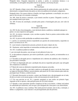 Parágrafo único. Enquanto depuserem as partes, o perito, os assistentes técnicos e as
testemunhas, os advogados não podem intervir ou apartear, sem licença do juiz.
                                              Seção II
                                           Da Conciliação
Art. 447. Quando o litígio versar sobre direitos patrimoniais de caráter privado, o juiz, de ofício,
determinará o comparecimento das partes ao início da audiência de instrução e julgamento.
Parágrafo único. Em causas relativas à família, terá lugar igualmente a conciliação, nos casos e
para os fins em que a lei consente a transação.
Art. 448. Antes de iniciar a instrução, o juiz tentará conciliar as partes. Chegando a acordo, o
juiz mandará tomá-lo por termo.
Art. 449. O termo de conciliação, assinado pelas partes e homologado pelo juiz, terá valor de
sentença.
                                            Seção III
                                    Da Instução e Julgamento
Art. 450. No dia e hora designados, o juiz declarará aberta a audiência, mandando apregoar as
partes e os seus respectivos advogados.
Art. 451. Ao iniciar a instrução, o juiz, ouvidas as partes, fixará os pontos controvertidos sobre
que incidirá a prova.
Art. 452. As provas serão produzidas na audiência nesta ordem:
I - o perito e os assistentes técnicos responderão aos quesitos de esclarecimentos, requeridos no
prazo e na forma do art. 435;
II - o juiz tomará os depoimentos pessoais, primeiro do autor e depois do réu;
III - finalmente, serão inquiridas as testemunhas arroladas pelo autor e pelo réu.
Art. 453. A audiência poderá ser adiada:
I - por convenção das partes, caso em que só será admissível uma vez;
Il - se não puderem comparecer, por motivo justificado, o perito, as partes, as testemunhas ou os
advogados.
§ 1o Incumbe ao advogado provar o impedimento até a abertura da audiência; não o fazendo, o
juiz procederá à instrução.
§ 2o Pode ser dispensada pelo juiz a produção das provas requeridas pela parte cujo advogado
não compareceu à audiência.
§ 3o Quem der causa ao adiamento responderá pelas despesas acrescidas.
Art. 454. Finda a instrução, o juiz dará a palavra ao advogado do autor e ao do réu, bem como
ao órgão do Ministério Público, sucessivamente, pelo prazo de 20 (vinte) minutos para cada um,
prorrogável por 10 (dez), a critério do juiz.
§ 1o Havendo litisconsorte ou terceiro, o prazo, que formará com o da prorrogação um só todo,
dividir-se-á entre os do mesmo grupo, se não convencionarem de modo diverso.
§ 2o No caso previsto no art. 56, o opoente sustentará as suas razões em primeiro lugar,
seguindo-se-lhe os opostos, cada qual pelo prazo de 20 (vinte) minutos.
§ 3o Quando a causa apresentar questões complexas de fato ou de direito, o debate oral poderá
ser substituído por memoriais, caso em que o juiz designará dia e hora para o seu oferecimento.
Art. 455. A audiência é una e contínua. Não sendo possível concluir, num só dia, a instrução, o
debate e o julgamento, o juiz marcará o seu prosseguimento para dia próximo.
 