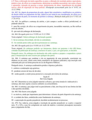 § 5o Para a efetivação da tutela específica ou para a obtenção do resultado prático equivalente,
poderá o juiz, de ofício ou a requerimento, determinar as medidas necessárias, tais como a busca
e apreensão, remoção de pessoas e coisas, desfazimento de obras, impedimento de atividade
nociva, além de requisição de força policial. (Parágrafo acrescentado pela Lei nº 8.952, de
13.12.1994)
Art. 462. Se, depois da propositura da ação, algum fato constitutivo, modificativo ou extintivo
do direito influir no julgamento da lide, caberá ao juiz tomá-lo em consideração, de ofício ou a
requerimento da parte, no momento de proferir a sentença. (Redação dada pela Lei nº 5.925, de
1º.10.1973)
Art. 463. Ao publicar a sentença de mérito, o juiz cumpre e acaba o ofício jurisdicional, só
podendo alterá-la:
I - para Ihe corrigir, de ofício ou a requerimento da parte, inexatidões materiais, ou Ihe retificar
erros de cálculo;
II - por meio de embargos de declaração.
Art. 464. Revogado pela Lei nº 8.950, de 13.12.1994:
Texto original: Cabem embargos de declaração quando:
I - há na sentença obscuridade, dúvida ou contradição;
II - for omitido ponto sobre que devia pronunciar-se a sentença.
Art. 465. Revogado pela Lei nº 8.950, de 13.12.1994:
Texto original: Os embargos poderão ser interpostos, dentro em quarenta e oito (48) horas,
contadas da publicação da sentença; conclusos os autos, o juiz, em igual prazo, os decidirá.
Parágrafo único. Os embargos de declaração não estão sujeitos a preparo e suspendem o prazo
para a interposição de outro recurso por qualquer das partes.
Art. 466. A sentença que condenar o réu no pagamento de uma prestação, consistente em
dinheiro ou em coisa, valerá como título constitutivo de hipoteca judiciária, cuja inscrição será
ordenada pelo juiz na forma prescrita na Lei de Registros Públicos.
Parágrafo único. A sentença condenatória produz a hipoteca judiciária:
I - embora a condenação seja genérica;
II - pendente arresto de bens do devedor;
III - ainda quando o credor possa promover a execução provisória da sentença.
                                             Seção II
                                         Da Coisa Julgada
Art. 467. Denomina-se coisa julgada material a eficácia, que torna imutável e indiscutível a
sentença, não mais sujeita a recurso ordinário ou extraordinário.
Art. 468. A sentença, que julgar total ou parcialmente a lide, tem força de lei nos limites da lide
e das questões decididas.
Art. 469. Não fazem coisa julgada:
I - os motivos, ainda que importantes para determinar o alcance da parte dispositiva da sentença;
Il - a verdade dos fatos, estabelecida como fundamento da sentença;
III - a apreciação da questão prejudicial, decidida incidentemente no processo.
Art. 470. Faz, todavia, coisa julgada a resolução da questão prejudicial, se a parte o requerer
(arts. 5o e 325), o juiz for competente em razão da matéria e constituir pressuposto necessário
para o julgamento da lide.
 