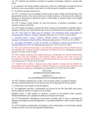 Art. 471. Nenhum juiz decidirá novamente as questões já decididas, relativas à mesma lide,
salvo:
I - se, tratando-se de relação jurídica continuativa, sobreveio modificação no estado de fato ou
de direito; caso em que poderá a parte pedir a revisão do que foi estatuído na sentença;
II - nos demais casos prescritos em lei.
Art. 472. A sentença faz coisa julgada às partes entre as quais é dada, não beneficiando, nem
prejudicando terceiros. Nas causas relativas ao estado de pessoa, se houverem sido citados no
processo, em litisconsórcio necessário, todos os interessados, a sentença produz coisa julgada
em relação a terceiros.
Art. 473. É defeso à parte discutir, no curso do processo, as questões já decididas, a cujo
respeito se operou a preclusão.
Art. 474. Passada em julgado a sentença de mérito, reputar-se-ão deduzidas e repelidas todas as
alegações e defesas, que a parte poderia opor assim ao acolhimento como à rejeição do pedido.
Art. 475. Está sujeita ao duplo grau de jurisdição, não produzindo efeito senão depois de
confirmada pelo tribunal, a sentença: (Redação dada pela Lei nº 10.352, de 26.12.2001)
I – proferida contra a União, o Estado, o Distrito Federal, o Município, e as respectivas
autarquias e fundações de direito público; (Redação dada pela Lei nº 10.352, de 26.12.2001)
II – que julgar procedentes, no todo ou em parte, os embargos à execução de dívida ativa da
Fazenda Pública (art. 585, VI). (Redação dada pela Lei nº 10.352, de 26.12.2001)
§ 1o Nos casos previstos neste artigo, o juiz ordenará a remessa dos autos ao tribunal, haja ou
não apelação; não o fazendo, deverá o presidente do tribunal avocá-los. (Parágrafo acrescido
pela Lei nº 10.352, de 26.12.2001)
§ 2o Não se aplica o disposto neste artigo sempre que a condenação, ou o direito controvertido,
for de valor certo não excedente a 60 (sessenta) salários mínimos, bem como no caso de
procedência dos embargos do devedor na execução de dívida ativa do mesmo valor. (Parágrafo
acrescido pela Lei nº 10.352, de 26.12.2001)
§ 3o Também não se aplica o disposto neste artigo quando a sentença estiver fundada em
jurisprudência do plenário do Supremo Tribunal Federal ou em súmula deste Tribunal ou do
tribunal superior competente. (Parágrafo acrescido pela Lei nº 10.352, de 26.12.2001)
                                       TÍTULO IX
                               DO PROCESSO NOS TRIBUNAIS
                                    CAPÍTULO I
                        DA UNIFORMIZAÇÃO DA JURISPRUDÊNCIA
Art. 476. Compete a qualquer juiz, ao dar o voto na turma, câmara, ou grupo de câmaras,
solicitar o pronunciamento prévio do tribunal acerca da interpretação do direito quando:
I - verificar que, a seu respeito, ocorre divergência;
II - no julgamento recorrido a interpretação for diversa da que Ihe haja dado outra turma,
câmara, grupo de câmaras ou câmaras cíveis reunidas.
Parágrafo único. A parte poderá, ao arrazoar o recurso ou em petição avulsa, requerer,
fundamentadamente, que o julgamento obedeça ao disposto neste artigo.
Art. 477. Reconhecida a divergência, será lavrado o acórdão, indo os autos ao presidente do
tribunal para designar a sessão de julgamento. A secretaria distribuirá a todos os juízes cópia do
acórdão.
Art. 478. O tribunal, reconhecendo a divergência, dará a interpretação a ser observada, cabendo
a cada juiz emitir o seu voto em exposição fundamentada.
 