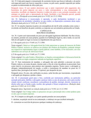 Art. 33. Cada parte pagará a remuneração do assistente técnico que houver indicado; a do perito
será paga pela parte que houver requerido o exame, ou pelo autor, quando requerido por ambas
as partes ou determinado de ofício pelo juiz.
Parágrafo único. O juiz poderá determinar que a parte responsável pelo pagamento dos
honorários do perito deposite em juízo o valor correspondente a essa remuneração. O
numerário, recolhido em depósito bancário à ordem do juízo e com correção monetária, será
entregue ao perito após a apresentação do laudo, facultada a sua liberação parcial, quando
necessária. (Parágrafo acrescentado pela Lei nº 8.952, de 13.12.1994)
Art. 34. Aplicam-se à reconvenção, à oposição, à ação declaratória incidental e aos
procedimentos de jurisdição voluntária, no que couber, as disposições constantes desta seção.
(Redação dada pela Lei nº 5.925, de 1º.10.1973)
Art. 35. As sanções impostas às partes em conseqüência de má-fé serão contadas como custas e
reverterão em benefício da parte contrária; as impostas aos serventuários pertencerão ao Estado.
                                      CAPÍTULO III
                                   DOS PROCURADORES
Art. 36. A parte será representada em juízo por advogado legalmente habilitado. Ser-lhe-á lícito,
no entanto, postular em causa própria, quando tiver habilitação legal ou, não a tendo, no caso de
falta de advogado no lugar ou recusa ou impedimento dos que houver.
§ 1o Revogado pela Lei nº 9.649, de 27.5.1998:
Texto original: Caberá ao Advogado-Geral da União patrocinar as causas de interesse do Poder
Público Federal, inclusive as relativas aos titulares dos Poderes da República, podendo delegar
aos respectivos representantes legais a tarefa judicial, como também, se for necessário, aos seus
substitutos nos serviços de Advocacia-Geral.
§ 2o Revogado pela Lei nº 9.649, de 27.5.1998:
Texto original: Em cada Estado e Municípios, as funções correspondentes à Advocacia-Geral da
União caberão ao órgão competente indicado na legislação específica.
Art. 37. Sem instrumento de mandato, o advogado não será admitido a procurar em juízo.
Poderá, todavia, em nome da parte, intentar ação, a fim de evitar decadência ou prescrição, bem
como intervir, no processo, para praticar atos reputados urgentes. Nestes casos, o advogado se
obrigará, independentemente de caução, a exibir o instrumento de mandato no prazo de 15
(quinze) dias, prorrogável até outros 15 (quinze), por despacho do juiz.
Parágrafo único. Os atos, não ratificados no prazo, serão havidos por inexistentes, respondendo
o advogado por despesas e perdas e danos.
Art. 38. A procuração geral para o foro, conferida por instrumento público, ou particular
assinado pela parte, habilita o advogado a praticar todos os atos do processo, salvo para receber
citação inicial, confessar, reconhecer a procedência do pedido, transigir, desistir, renunciar ao
direito sobre que se funda a ação, receber, dar quitação e firmar compromisso. (Redação dada
pela Lei nº 8.952, de 13.12.1994)
Parágrafo único. Suprimido na redação dada pela Lei nº 8.952, de 13.12.1994:
Texto original: Este Código indica os processos em que a procuração deve conter poderes para
os atos, que os exijam especiais.
Art. 39. Compete ao advogado, ou à parte quando postular em causa própria:
I - declarar, na petição inicial ou na contestação, o endereço em que receberá intimação;
II - comunicar ao escrivão do processo qualquer mudança de endereço.
 