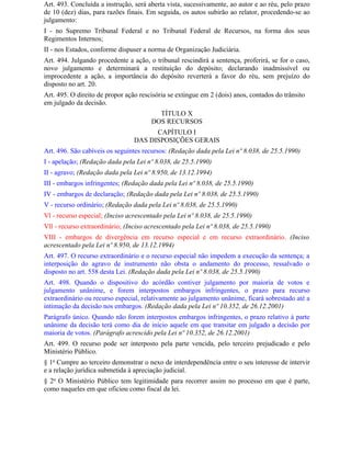 Art. 493. Concluída a instrução, será aberta vista, sucessivamente, ao autor e ao réu, pelo prazo
de 10 (dez) dias, para razões finais. Em seguida, os autos subirão ao relator, procedendo-se ao
julgamento:
I - no Supremo Tribunal Federal e no Tribunal Federal de Recursos, na forma dos seus
Regimentos Internos;
II - nos Estados, conforme dispuser a norma de Organização Judiciária.
Art. 494. Julgando procedente a ação, o tribunal rescindirá a sentença, proferirá, se for o caso,
novo julgamento e determinará a restituição do depósito; declarando inadmissível ou
improcedente a ação, a importância do depósito reverterá a favor do réu, sem prejuízo do
disposto no art. 20.
Art. 495. O direito de propor ação rescisória se extingue em 2 (dois) anos, contados do trânsito
em julgado da decisão.
                                         TÍTULO X
                                       DOS RECURSOS
                                       CAPÍTULO I
                                 DAS DISPOSIÇÕES GERAIS
Art. 496. São cabíveis os seguintes recursos: (Redação dada pela Lei nº 8.038, de 25.5.1990)
I - apelação; (Redação dada pela Lei nº 8.038, de 25.5.1990)
II - agravo; (Redação dada pela Lei nº 8.950, de 13.12.1994)
III - embargos infringentes; (Redação dada pela Lei nº 8.038, de 25.5.1990)
IV - embargos de declaração; (Redação dada pela Lei nº 8.038, de 25.5.1990)
V - recurso ordinário; (Redação dada pela Lei nº 8.038, de 25.5.1990)
Vl - recurso especial; (Inciso acrescentado pela Lei nº 8.038, de 25.5.1990)
Vll - recurso extraordinário; (Inciso acrescentado pela Lei nº 8.038, de 25.5.1990)
VIII - embargos de divergência em recurso especial e em recurso extraordinário. (Inciso
acrescentado pela Lei nº 8.950, de 13.12.1994)
Art. 497. O recurso extraordinário e o recurso especial não impedem a execução da sentença; a
interposição do agravo de instrumento não obsta o andamento do processo, ressalvado o
disposto no art. 558 desta Lei. (Redação dada pela Lei nº 8.038, de 25.5.1990)
Art. 498. Quando o dispositivo do acórdão contiver julgamento por maioria de votos e
julgamento unânime, e forem interpostos embargos infringentes, o prazo para recurso
extraordinário ou recurso especial, relativamente ao julgamento unânime, ficará sobrestado até a
intimação da decisão nos embargos. (Redação dada pela Lei nº 10.352, de 26.12.2001)
Parágrafo único. Quando não forem interpostos embargos infringentes, o prazo relativo à parte
unânime da decisão terá como dia de início aquele em que transitar em julgado a decisão por
maioria de votos. (Parágrafo acrescido pela Lei nº 10.352, de 26.12.2001)
Art. 499. O recurso pode ser interposto pela parte vencida, pelo terceiro prejudicado e pelo
Ministério Público.
§ 1o Cumpre ao terceiro demonstrar o nexo de interdependência entre o seu interesse de intervir
e a relação jurídica submetida à apreciação judicial.
§ 2o O Ministério Público tem legitimidade para recorrer assim no processo em que é parte,
como naqueles em que oficiou como fiscal da lei.
 