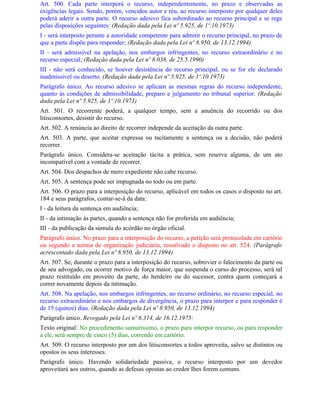 Art. 500. Cada parte interporá o recurso, independentemente, no prazo e observadas as
exigências legais. Sendo, porém, vencidos autor e réu, ao recurso interposto por qualquer deles
poderá aderir a outra parte. O recurso adesivo fica subordinado ao recurso principal e se rege
pelas disposições seguintes: (Redação dada pela Lei nº 5.925, de 1º.10.1973)
I - será interposto perante a autoridade competente para admitir o recurso principal, no prazo de
que a parte dispõe para responder; (Redação dada pela Lei nº 8.950, de 13.12.1994)
II - será admissível na apelação, nos embargos infringentes, no recurso extraordinário e no
recurso especial; (Redação dada pela Lei nº 8.038, de 25.5.1990)
III - não será conhecido, se houver desistência do recurso principal, ou se for ele declarado
inadmissível ou deserto. (Redação dada pela Lei nº 5.925, de 1º.10.1973)
Parágrafo único. Ao recurso adesivo se aplicam as mesmas regras do recurso independente,
quanto às condições de admissibilidade, preparo e julgamento no tribunal superior. (Redação
dada pela Lei nº 5.925, de 1º.10.1973)
Art. 501. O recorrente poderá, a qualquer tempo, sem a anuência do recorrido ou dos
litisconsortes, desistir do recurso.
Art. 502. A renúncia ao direito de recorrer independe da aceitação da outra parte.
Art. 503. A parte, que aceitar expressa ou tacitamente a sentença ou a decisão, não poderá
recorrer.
Parágrafo único. Considera-se aceitação tácita a prática, sem reserva alguma, de um ato
incompatível com a vontade de recorrer.
Art. 504. Dos despachos de mero expediente não cabe recurso.
Art. 505. A sentença pode ser impugnada no todo ou em parte.
Art. 506. O prazo para a interposição do recurso, aplicável em todos os casos o disposto no art.
184 e seus parágrafos, contar-se-á da data:
I - da leitura da sentença em audiência;
II - da intimação às partes, quando a sentença não for proferida em audiência;
III - da publicação da súmula do acórdão no órgão oficial.
Parágrafo único. No prazo para a interposição do recurso, a petição será protocolada em cartório
ou segundo a norma de organização judiciária, ressalvado o disposto no art. 524. (Parágrafo
acrescentado dada pela Lei nº 8.950, de 13.12.1994)
Art. 507. Se, durante o prazo para a interposição do recurso, sobrevier o falecimento da parte ou
de seu advogado, ou ocorrer motivo de força maior, que suspenda o curso do processo, será tal
prazo restituído em proveito da parte, do herdeiro ou do sucessor, contra quem começará a
correr novamente depois da intimação.
Art. 508. Na apelação, nos embargos infringentes, no recurso ordinário, no recurso especial, no
recurso extraordinário e nos embargos de divergência, o prazo para interpor e para responder é
de 15 (quinze) dias. (Redação dada pela Lei nº 8.950, de 13.12.1994)
Parágrafo único. Revogado pela Lei nº 6.314, de 16.12.1975:
Texto original: No procedimento sumaríssimo, o prazo para interpor recurso, ou para responder
a ele, será sempre de cinco (5) dias, correndo em cartório.
Art. 509. O recurso interposto por um dos litisconsortes a todos aproveita, salvo se distintos ou
opostos os seus interesses.
Parágrafo único. Havendo solidariedade passiva, o recurso interposto por um devedor
aproveitará aos outros, quando as defesas opostas ao credor Ihes forem comuns.
 
