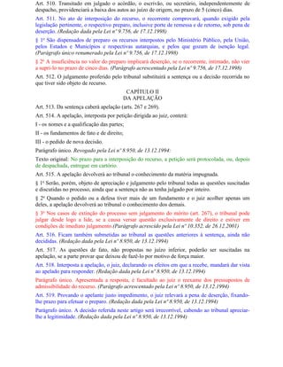 Art. 510. Transitado em julgado o acórdão, o escrivão, ou secretário, independentemente de
despacho, providenciará a baixa dos autos ao juízo de origem, no prazo de 5 (cinco) dias.
Art. 511. No ato de interposição do recurso, o recorrente comprovará, quando exigido pela
legislação pertinente, o respectivo preparo, inclusive porte de remessa e de retorno, sob pena de
deserção. (Redação dada pela Lei nº 9.756, de 17.12.1998)
§ 1o São dispensados de preparo os recursos interpostos pelo Ministério Público, pela União,
pelos Estados e Municípios e respectivas autarquias, e pelos que gozam de isenção legal.
(Parágrafo único renumerado pela Lei nº 9.756, de 17.12.1998)
§ 2o A insuficiência no valor do preparo implicará deserção, se o recorrente, intimado, não vier
a supri-lo no prazo de cinco dias. (Parágrafo acrescentado pela Lei nº 9.756, de 17.12.1998)
Art. 512. O julgamento proferido pelo tribunal substituirá a sentença ou a decisão recorrida no
que tiver sido objeto de recurso.
                                         CAPÍTULO II
                                        DA APELAÇÃO
Art. 513. Da sentença caberá apelação (arts. 267 e 269).
Art. 514. A apelação, interposta por petição dirigida ao juiz, conterá:
I - os nomes e a qualificação das partes;
II - os fundamentos de fato e de direito;
III - o pedido de nova decisão.
Parágrafo único. Revogado pela Lei nº 8.950, de 13.12.1994:
Texto original: No prazo para a interposição do recurso, a petição será protocolada, ou, depois
de despachada, entregue em cartório.
Art. 515. A apelação devolverá ao tribunal o conhecimento da matéria impugnada.
§ 1o Serão, porém, objeto de apreciação e julgamento pelo tribunal todas as questões suscitadas
e discutidas no processo, ainda que a sentença não as tenha julgado por inteiro.
§ 2o Quando o pedido ou a defesa tiver mais de um fundamento e o juiz acolher apenas um
deles, a apelação devolverá ao tribunal o conhecimento dos demais.
§ 3o Nos casos de extinção do processo sem julgamento do mérito (art. 267), o tribunal pode
julgar desde logo a lide, se a causa versar questão exclusivamente de direito e estiver em
condições de imediato julgamento.(Parágrafo acrescido pela Lei nº 10.352, de 26.12.2001)
Art. 516. Ficam também submetidas ao tribunal as questões anteriores à sentença, ainda não
decididas. (Redação dada pela Lei nº 8.950, de 13.12.1994)
Art. 517. As questões de fato, não propostas no juízo inferior, poderão ser suscitadas na
apelação, se a parte provar que deixou de fazê-lo por motivo de força maior.
Art. 518. Interposta a apelação, o juiz, declarando os efeitos em que a recebe, mandará dar vista
ao apelado para responder. (Redação dada pela Lei nº 8.950, de 13.12.1994)
Parágrafo único. Apresentada a resposta, é facultado ao juiz o reexame dos pressupostos de
admissibilidade do recurso. (Parágrafo acrescentado pela Lei nº 8.950, de 13.12.1994)
Art. 519. Provando o apelante justo impedimento, o juiz relevará a pena de deserção, fixando-
lhe prazo para efetuar o preparo. (Redação dada pela Lei nº 8.950, de 13.12.1994)
Parágrafo único. A decisão referida neste artigo será irrecorrível, cabendo ao tribunal apreciar-
lhe a legitimidade. (Redação dada pela Lei nº 8.950, de 13.12.1994)
 