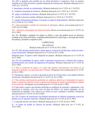 Art. 520. A apelação será recebida em seu efeito devolutivo e suspensivo. Será, no entanto,
recebida só no efeito devolutivo, quando interposta de sentença que: (Redação dada pela Lei nº
5.925, de 1º.10.1973)
I - homologar a divisão ou a demarcação; (Redação dada pela Lei nº 5.925, de 1º.10.1973)
II - condenar à prestação de alimentos; (Redação dada pela Lei nº 5.925, de 1º.10.1973)
III - julgar a liquidação de sentença; (Redação dada pela Lei nº 5.925, de 1º.10.1973)
IV - decidir o processo cautelar; (Redação dada pela Lei nº 5.925, de 1º.10.1973)
V - rejeitar liminarmente embargos à execução ou julgá-los improcedentes; (Redação dada pela
Lei nº 8.950, de 13.12.1994)
VI - julgar procedente o pedido de instituição de arbitragem. (Inciso acrescentado pela Lei nº
9.307, de 23.9.1996)
VII – confirmar a antecipação dos efeitos da tutela; (Inciso acrescentado pela Lei nº 10.352, de
26.12.2001)
Art. 521. Recebida a apelação em ambos os efeitos, o juiz não poderá inovar no processo;
recebida só no efeito devolutivo, o apelado poderá promover, desde logo, a execução provisória
da sentença, extraindo a respectiva carta.
                                         CAPÍTULO III
                                      DO AGRAVO
                       (Redação dada pela Lei nº 9.139, de 30.11.1995)
Art. 522. Das decisões interlocutórias caberá agravo, no prazo de 10 (dez) dias, retido nos autos
ou por instrumento. (Redação dada pela Lei nº 9.139, de 30.11.1995)
Parágrafo único. O agravo retido independe de preparo. (Redação dada pela Lei nº 9.139, de
30.11.1995)
Art. 523. Na modalidade de agravo retido o agravante requererá que o tribunal dele conheça,
preliminarmente, por ocasião do julgamento da apelação. (Redação dada pela Lei nº 9.139, de
30.11.1995)
§ 1o Não se conhecerá do agravo se a parte não requerer expessamente, nas razões ou na
resposta da apelação, sua apreciação pelo Tribunal. (Parágrafo acrescentado pela Lei nº 9.139,
de 30.11.1995)
§ 2o Interposto o agravo, e ouvido o agravado no prazo de 10 (dez) dias, o juiz poderá reformar
sua decisão. (Parágrafo alterado pela Lei nº 10.352, de 26.12.2001)
§ 3o Das decisões interlocutórias proferidas em audiência admitir-se-á interposição do agravo
retido, a constar do respectivo termo, expostas suscintamente as razões que justifiquem o pedido
de nova decisão. (Parágrafo acrescentado pela Lei nº 9.139, de 30.11.1995)
§ 4o Será retido o agravo das decisões proferidas na audiência de instrução e julgamento e das
posteriores à sentença, salvo nos casos de dano de difícil e de incerta reparação, nos de
inadmissão da apelação e nos relativos aos efeitos em que a apelação é recebida. (Parágrafo
alterado pela Lei nº 10.352, de 26.12.2001)
Art. 524. O agravo de instrumento será dirigido diretamente ao tribunal competente, através de
petição com os seguintes requisitos: (Redação dada pela Lei nº 9.139, de 30.11.1995)
I - a exposição do fato e do direito; (Redação dada pela Lei nº 9.139, de 30.11.1995)
II - as razões do pedido de reforma da decisão; (Redação dada pela Lei nº 9.139, de
30.11.1995)
 