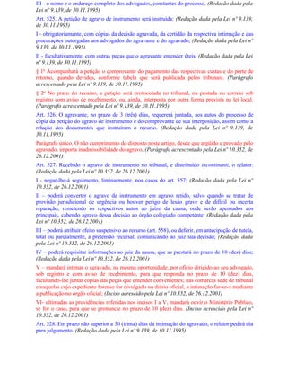 III - o nome e o endereço completo dos advogados, constantes do processo. (Redação dada pela
Lei nº 9.139, de 30.11.1995)
Art. 525. A petição de agravo de instrumento será instruída: (Redação dada pela Lei nº 9.139,
de 30.11.1995)
I - obrigatoriamente, com cópias da decisão agravada, da certidão da respectiva intimação e das
procurações outorgadas aos advogados do agravante e do agravado; (Redação dada pela Lei nº
9.139, de 30.11.1995)
II - facultativamente, com outras peças que o agravante entender úteis. (Redação dada pela Lei
nº 9.139, de 30.11.1995)
§ 1o Acompanhará a petição o comprovante do pagamento das respectivas custas e do porte de
retorno, quando devidos, conforme tabela que será publicada pelos tribunais. (Parágrafo
acrescentado pela Lei nº 9.139, de 30.11.1995)
§ 2o No prazo do recurso, a petição será protocolada no tribunal, ou postada no correio sob
registro com aviso de recebimento, ou, ainda, interposta por outra forma prevista na lei local.
(Parágrafo acrescentado pela Lei nº 9.139, de 30.11.1995)
Art. 526. O agravante, no prazo de 3 (três) dias, requererá juntada, aos autos do processo de
cópia da petição do agravo de instrumento e do comprovante de sua interposição, assim como a
relação dos documentos que instruíram o recurso. (Redação dada pela Lei nº 9.139, de
30.11.1995)
Parágrafo único. O não cumprimento do disposto neste artigo, desde que argüido e provado pelo
agravado, importa inadmissibilidade do agravo. (Parágrafo acrescentado pela Lei nº 10.352, de
26.12.2001)
Art. 527. Recebido o agravo de instrumento no tribunal, e distribuído incontinenti, o relator:
(Redação dada pela Lei nº 10.352, de 26.12.2001)
I - negar-lhe-á seguimento, liminarmente, nos casos do art. 557; (Redação dada pela Lei nº
10.352, de 26.12.2001)
II – poderá converter o agravo de instrumento em agravo retido, salvo quando se tratar de
provisão jurisdicional de urgência ou houver perigo de lesão grave e de difícil ou incerta
reparação, remetendo os respectivos autos ao juízo da causa, onde serão apensados aos
principais, cabendo agravo dessa decisão ao órgão colegiado competente; (Redação dada pela
Lei nº 10.352, de 26.12.2001)
III – poderá atribuir efeito suspensivo ao recurso (art. 558), ou deferir, em antecipação de tutela,
total ou parcialmente, a pretensão recursal, comunicando ao juiz sua decisão; (Redação dada
pela Lei nº 10.352, de 26.12.2001)
IV – poderá requisitar informações ao juiz da causa, que as prestará no prazo de 10 (dez) dias;
(Redação dada pela Lei nº 10.352, de 26.12.2001)
V – mandará intimar o agravado, na mesma oportunidade, por ofício dirigido ao seu advogado,
sob registro e com aviso de recebimento, para que responda no prazo de 10 (dez) dias,
facultando-lhe juntar cópias das peças que entender convenientes; nas comarcas sede de tribunal
e naquelas cujo expediente forense for divulgado no diário oficial, a intimação far-se-á mediante
a publicação no órgão oficial; (Inciso acrescido pela Lei nº 10.352, de 26.12.2001)
VI- ultimadas as providências referidas nos incisos I a V, mandará ouvir o Ministério Público,
se for o caso, para que se pronuncie no prazo de 10 (dez) dias. (Inciso acrescido pela Lei nº
10.352, de 26.12.2001)
Art. 528. Em prazo não superior a 30 (trinta) dias da intimação do agravado, o relator pedirá dia
para julgamento. (Redação dada pela Lei nº 9.139, de 30.11.1995)
 