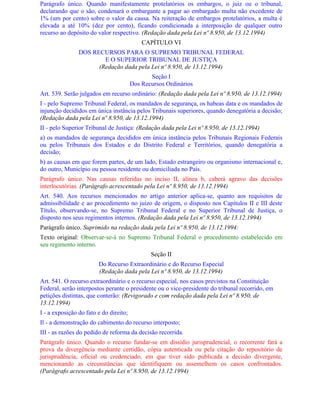 Parágrafo único. Quando manifestamente protelatórios os embargos, o juiz ou o tribunal,
declarando que o são, condenará o embargante a pagar ao embargado multa não excedente de
1% (um por cento) sobre o valor da causa. Na reiteração de embargos protelatórios, a multa é
elevada a até 10% (dez por cento), ficando condicionada a interposição de qualquer outro
recurso ao depósito do valor respectivo. (Redação dada pela Lei nº 8.950, de 13.12.1994)
                                            CAPÍTULO VI
                DOS RECURSOS PARA O SUPREMO TRIBUNAL FEDERAL
                        E O SUPERIOR TRIBUNAL DE JUSTIÇA
                      (Redação dada pela Lei nº 8.950, de 13.12.1994)
                                               Seção I
                                        Dos Recursos Ordinários
Art. 539. Serão julgados em recurso ordinário: (Redação dada pela Lei nº 8.950, de 13.12.1994)
I - pelo Supremo Tribunal Federal, os mandados de segurança, os habeas data e os mandados de
injunção decididos em única instância pelos Tribunais superiores, quando denegatória a decisão;
(Redação dada pela Lei nº 8.950, de 13.12.1994)
II - pelo Superior Tribunal de Justiça: (Redação dada pela Lei nº 8.950, de 13.12.1994)
a) os mandados de segurança decididos em única instância pelos Tribunais Regionais Federais
ou pelos Tribunais dos Estados e do Distrito Federal e Territórios, quando denegatória a
decisão;
b) as causas em que forem partes, de um lado, Estado estrangeiro ou organismo internacional e,
do outro, Município ou pessoa residente ou domiciliada no País.
Parágrafo único. Nas causas referidas no inciso II, alínea b, caberá agravo das decisões
interlocutórias. (Parágrafo acrescentado pela Lei nº 8.950, de 13.12.1994)
Art. 540. Aos recursos mencionados no artigo anterior aplica-se, quanto aos requisitos de
admissibilidade e ao procedimento no juízo de origem, o disposto nos Capítulos II e III deste
Título, observando-se, no Supremo Tribunal Federal e no Superior Tribunal de Justiça, o
disposto nos seus regimentos internos. (Redação dada pela Lei nº 8.950, de 13.12.1994)
Parágrafo único. Suprimido na redação dada pela Lei nº 8.950, de 13.12.1994:
Texto original: Observar-se-á no Supremo Tribunal Federal o procedimento estabelecido em
seu regimento interno.
                                               Seção II
                        Do Recurso Extraordinário e do Recurso Especial
                        (Redação dada pela Lei nº 8.950, de 13.12.1994)
Art. 541. O recurso extraordinário e o recurso especial, nos casos previstos na Constituição
Federal, serão interpostos perante o presidente ou o vice-presidente do tribunal recorrido, em
petições distintas, que conterão: (Revigorado e com redação dada pela Lei nº 8.950, de
13.12.1994)
I - a exposição do fato e do direito;
Il - a demonstração do cabimento do recurso interposto;
III - as razões do pedido de reforma da decisão recorrida.
Parágrafo único. Quando o recurso fundar-se em dissídio jurisprudencial, o recorrente fará a
prova da divergência mediante certidão, cópia autenticada ou pela citação do repositório de
jurisprudência, oficial ou credenciado, em que tiver sido publicada a decisão divergente,
mencionando as circunstâncias que identifiquem ou assemelhem os casos confrontados.
(Parágrafo acrescentado pela Lei nº 8.950, de 13.12.1994)
 