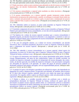 Art. 542. Recebida a petição pela secretaria do tribunal, será intimado o recorrido, abrindo-se-
lhe vista, para apresentar contra-razões. (Redação dada pela Lei nº 100.352, de 26.12.2001)
§ 1o Findo esse prazo, serão os autos conclusos para admissão ou não do recurso, no prazo de 15
(quinze) dias, em decisão fundamentada. (Parágrafo acrescentado pela Lei nº 8.950, de
13.12.1994)
§ 2o Os recursos extraordinário e especial serão recebidos no efeito devolutivo. (Parágrafo
acrescentado pela Lei nº 8.950, de 13.12.1994)
§ 3o O recurso extraordinário, ou o recurso especial, quando interpostos contra decisão
interlocutória em processo de conhecimento, cautelar, ou embargos à execução ficará retido nos
autos e somente será processado se o reiterar a parte, no prazo para a interposição do recurso
contra a decisão final, ou para as contra-razões. (Parágrafo acrescentado pela Lei nº 9.756, de
17.12.1998)
Art. 543. Admitidos ambos os recursos, os autos serão remetidos ao Superior Tribunal de
Justiça. (Revigorado e alterado pela Lei nº 8.950, de 13.12.1994)
§ 1o Concluído o julgamento do recurso especial, serão os autos remetidos ao Supremo Tribunal
Federal, para apreciação do recurso extraordinário, se este não estiver prejudicado. (Revigorado
e alterado pela Lei nº 8.950, de 13.12.1994)
§ 2o Na hipótese de o relator do recurso especial considerar que o recurso extraordinário é
prejudicial àquele, em decisão irrecorrível sobrestará o seu julgamento e remeterá os autos ao
Supremo Tribunal Federal, para o julgamento do recurso extraordinário. (Revigorado e alterado
pela Lei nº 8.950, de 13.12.1994)
§ 3o No caso do parágrafo anterior, se o relator do recurso extraordinário, em decisão
irrecorrível, não o considerar prejudicial, devolverá os autos ao Supremo Tribunal de Justiça,
para o julgamento do recurso especial. (Revigorado e alterado pela Lei nº 8.950, de
13.12.1994)
Art. 544. Não admitido o recurso extraordinário ou o recurso especial, caberá agravo de
instrumento, no prazo de 10 (dez) dias, para o Supremo Tribunal Federal ou para o Superior
Tribunal de Justiça, conforme o caso. (Revigorado e alterado pela Lei nº 8.950, de 13.12.1994)
§ 1o O agravo de instrumento será instruído com as peças apresentadas pelas partes, devendo
constar obrigatoriamente, sob pena de não conhecimento, cópias do acórdão recorrido, da
certidão da respectiva intimação, da petição de interposição do recurso denegado, das contra-
razões, da decisão agravada, da certidão da respectiva intimação e das procurações outorgadas
aos advogados do agravante e do agravado. As cópias das peças do processo poderão ser
declaradas autênticas pelo próprio advogado, sob sua responsabilidade pessoal. (Redação dada
pela Lei nº 10.352, de 26.12.2001)
§ 2o A petição de agravo será dirigida à presidência do tribunal de origem, não dependendo do
pagamento de custas e despesas postais. O agravado será intimado, de imediato, para no prazo
de 10 (dez) dias oferecer resposta, podendo instruí-la com cópias das peças que entender
conveniente. Em seguida, subirá o agravo ao tribunal superior, onde será processado na forma
regimental. (Redação dada pela Lei nº 10.352, de 26.12.2001)
§ 3o Poderá o relator, se o acórdão recorrido estiver em confronto com a súmula ou
jurisprudência dominante do Superior Tribunal de Justiça, conhecer do agravo para dar
provimento ao próprio recurso especial; poderá ainda, se o instrumento contiver os elementos
necessários ao julgamento do mérito, determinar sua conversão, observando-se, daí em diante, o
procedimento relativo ao recurso especial. (Parágrafo acrescentado pela Lei nº 8.950, de
13.12.1994 e alterado pela Lei nº 9.756, de 17.12.1998)
 