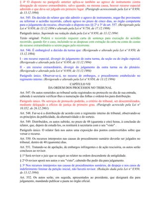 § 4o O disposto no parágrafo anterior aplica-se também ao agravo de instrumento contra
denegação de recurso extraordinário, salvo quando, na mesma causa, houver recurso especial
admitido e que deva ser julgado em primeiro lugar. (Parágrafo acrescentado pela Lei nº 8.950,
de 13.12.1994)
Art. 545. Da decisão do relator que não admitir o agravo de instrumento, negar-lhe provimento
ou reformar o acórdão recorrido, caberá agravo no prazo de cinco dias, ao órgão competente
para o julgamento do recurso, observado o disposto nos §§ 2o e 3o do art. 557. (Revigorado pela
Lei nº 8.950, de 13.12.1994 e alterado pela Lei nº 9.756, de 17.12.1998)
Parágrafo único. Suprimido na redação dada pela Lei nº 8.950, de 13.12.1994:
Texto original: Poderá o recorrido requerer carta de sentença para execução do acórdão
recorrido, quando for o caso, incluindo-se as despesas com extração da carta na conta de custas
do recurso extraordinário a serem pagas pelo recorrente.
Art. 546. É embargável a decisão da turma que: (Revigorado e alterado pela Lei nº 8.950, de
13.12.1994)
I - em recurso especial, divergir do julgamento de outra turma, da seção ou do órgão especial;
(Revigorado e alterado pela Lei nº 8.950, de 13.12.1994)
Il - em recurso extraordinário, divergir do julgamento da outra turma ou do plenário.
(Revigorado e alterado pela Lei nº 8.950, de 13.12.1994)
Parágrafo único. Observar-se-á, no recurso de embargos, o procedimento estabelecido no
regimento interno. (Revigorado e alterado pela Lei nº 8.950, de 13.12.1994)
                                 CAPÍTULO VII
                      DA ORDEM DOS PROCESSOS NO TRIBUNAL
Art. 547. Os autos remetidos ao tribunal serão registrados no protocolo no dia de sua entrada,
cabendo à secretaria verificar-lhes a numeração das folhas e ordená-los para distribuição.
Parágrafo único. Os serviços de protocolo poderão, a critério do tribunal, ser descentralizados,
mediante delegação a ofícios de justiça de primeiro grau. (Parágrafo acrescido pela Lei nº
10.352, de 26.12.2001)
Art. 548. Far-se-á a distribuição de acordo com o regimento interno do tribunal, observando-se
os princípios da publicidade, da alternatividade e do sorteio.
Art. 549. Distribuídos, os autos subirão, no prazo de 48 (quarenta e oito) horas, à conclusão do
relator, que, depois de estudá-los, os restituirá à secretaria com o seu "visto" .
Parágrafo único. O relator fará nos autos uma exposição dos pontos controvertidos sobre que
versar o recurso.
Art. 550. Os recursos interpostos nas causas de procedimento sumário deverão ser julgados no
tribunal, dentro de 40 (quarenta) dias.
Art. 551. Tratando-se de apelação, de embargos infringentes e de ação rescisória, os autos serão
conclusos ao revisor.
§ 1o Será revisor o juiz que se seguir ao relator na ordem descendente de antigüidade.
§ 2o O revisor aporá nos autos o seu "visto", cabendo-lhe pedir dia para julgamento.
§ 3o Nos recursos interpostos nas causas de procedimentos sumários, de despejo e nos casos de
indeferimento liminar da petição inicial, não haverá revisor. (Redação dada pela Lei nº 8.950,
de 13.12.1994)
Art. 552. Os autos serão, em seguida, apresentados ao presidente, que designará dia para
julgamento, mandando publicar a pauta no órgão oficial.
 