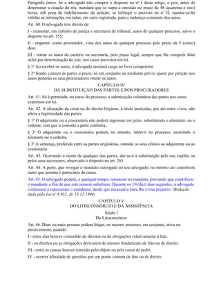 Parágrafo único. Se o advogado não cumprir o disposto no n o I deste artigo, o juiz, antes de
determinar a citação do réu, mandará que se supra a omissão no prazo de 48 (quarenta e oito)
horas, sob pena de indeferimento da petição; se infringir o previsto no n o II, reputar-se-ão
válidas as intimações enviadas, em carta registrada, para o endereço constante dos autos.
Art. 40. O advogado tem direito de:
I - examinar, em cartório de justiça e secretaria de tribunal, autos de qualquer processo, salvo o
disposto no art. 155;
II - requerer, como procurador, vista dos autos de qualquer processo pelo prazo de 5 (cinco)
dias;
III - retirar os autos do cartório ou secretaria, pelo prazo legal, sempre que Ihe competir falar
neles por determinação do juiz, nos casos previstos em lei.
§ 1o Ao receber os autos, o advogado assinará carga no livro competente.
§ 2o Sendo comum às partes o prazo, só em conjunto ou mediante prévio ajuste por petição nos
autos poderão os seus procuradores retirar os autos.
                                CAPÍTULO IV
               DA SUBSTITUIÇÃO DAS PARTES E DOS PROCURADORES
Art. 41. Só é permitida, no curso do processo, a substituição voluntária das partes nos casos
expressos em lei.
Art. 42. A alienação da coisa ou do direito litigioso, a título particular, por ato entre vivos, não
altera a legitimidade das partes.
§ 1o O adquirente ou o cessionário não poderá ingressar em juízo, substituindo o alienante, ou o
cedente, sem que o consinta a parte contrária.
§ 2o O adquirente ou o cessionário poderá, no entanto, intervir no processo, assistindo o
alienante ou o cedente.
§ 3o A sentença, proferida entre as partes originárias, estende os seus efeitos ao adquirente ou ao
cessionário.
Art. 43. Ocorrendo a morte de qualquer das partes, dar-se-á a substituição pelo seu espólio ou
pelos seus sucessores, observado o disposto no art. 265.
Art. 44. A parte, que revogar o mandato outorgado ao seu advogado, no mesmo ato constituirá
outro que assuma o patrocínio da causa.
Art. 45. O advogado poderá, a qualquer tempo, renunciar ao mandato, provando que cientificou
o mandante a fim de que este nomeie substituto. Durante os 10 (dez) dias seguintes, o advogado
continuará a representar o mandante, desde que necessário para Ihe evitar prejuízo. (Redação
dada pela Lei nº 8.952, de 13.12.1994)
                                     CAPÍTULO V
                         DO LITISCONSÓRCIO E DA ASSISTÊNCIA
                                            Seção I
                                        Do Litisconsórcio
Art. 46. Duas ou mais pessoas podem litigar, no mesmo processo, em conjunto, ativa ou
passivamente, quando:
I - entre elas houver comunhão de direitos ou de obrigações relativamente à lide;
II - os direitos ou as obrigações derivarem do mesmo fundamento de fato ou de direito;
III - entre as causas houver conexão pelo objeto ou pela causa de pedir;
IV - ocorrer afinidade de questões por um ponto comum de fato ou de direito.
 
