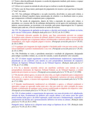 § 1o Entre a data da publicação da pauta e a sessão de julgamento mediará, pelo menos, o espaço
de 48 (quarenta e oito) horas.
§ 2o Afixar-se-á a pauta na entrada da sala em que se realizar a sessão de julgamento.
§ 3o Salvo caso de força maior, participará do julgamento do recurso o juiz que houver lançado
o "visto" nos autos.
Art. 553. Nos embargos infringentes e na ação rescisória, devolvidos os autos pelo relator, a
secretaria do tribunal expedirá cópias autenticadas do relatório e as distribuirá entre os juízes
que compuserem o tribunal competente para o julgamento.
Art. 554. Na sessão de julgamento, depois de feita a exposição da causa pelo relator, o
presidente, se o recurso não for de embargos declaratórios ou de agravo de instrumento, dará a
palavra, sucessivamente, ao recorrente e ao recorrido, pelo prazo improrrogável de 15 (quinze)
minutos para cada um, a fim de sustentarem as razões do recurso.
Art. 555. No julgamento de apelação ou de agravo, a decisão será tomada, na câmara ou turma,
pelo voto de 3 (três) juízes. (Redação dada pela Lei nº 20.352, de 26.12.2001)
§ 1o Ocorrendo relevante questão de direito, que faça conveniente prevenir ou compor
divergência entre câmaras ou turmas do tribunal, poderá o relator propor seja o recurso julgado
pelo órgão colegiado que o regimento indicar; reconhecendo o interesse público na assunção de
competência, esse órgão colegiado julgará o recurso. (Parágrafo acrescido pela Lei nº 20.352,
de 26.12.2001)
§ 2o A qualquer juiz integrante do órgão julgador é facultado pedir vista por uma sessão, se não
estiver habilitado a proferir imediatamente o seu voto. (Parágrafo acrescido pela Lei nº 20.352,
de 26.12.2001)
Art. 556. Proferidos os votos, o presidente anunciará o resultado do julgamento, designando
para redigir o acórdão o relator, ou, se este for vencido, o autor do primeiro voto vencedor.
Art. 557. O relator negará seguimento a recurso manifestamente inadmissível, improcedente,
prejudicado ou em confronto com súmula ou com jurisprudência dominante do respectivo
tribunal, do Supremo Tribunal Federal, ou de Tribunal Superior. (Redação dada pela Lei nº
9.756, de 17.12.1998)
§ 1o-A Se a decisão recorrida estiver em manifesto confronto com súmula ou com
jurisprudência dominante do Supremo Tribunal Federal, ou de Tribunal Superior, o relator
poderá dar provimento ao recurso. (Parágrafo acrescentado pela Lei nº 9.756, de 17.12.1998)
§ 1o Da decisão caberá agravo, no prazo de cinco dias, ao órgão competente para o julgamento
do recurso, e, se não houver retratação, o relator apresentará o processo em mesa, proferindo
voto; provido o agravo, o recurso terá seguimento. (Parágrafo acrescentado pela Lei nº 9.756,
de 17.12.1998)
§ 2o Quando manifestamente inadmissível ou infundado o agravo, o tribunal condenará o
agravante a pagar ao agravado multa entre um e dez por cento do valor corrigido da causa,
ficando a interposição de qualquer outro recurso condicionada ao depósito do respectivo valor.
(Parágrafo acrescentado pela Lei nº 9.756, de 17.12.1998)
Art. 558. O relator poderá, a requerimento do agravante, nos casos de prisão civil, adjudicação,
remição de bens, levantamento de dinheiro sem caução idônea e em outros casos dos quais
possa resultar lesão grave e de difícil reparação, sendo relevante a fundamentação, suspender o
cumprimento da decisão até o pronunciamento definitivo da turma ou câmara. (Redação dada
pela Lei nº 9.139, de 30.11.1995)
Parágrafo único. Aplicar-se-á o disposto neste artigo as hipóteses do art. 520. (Redação dada
pela Lei nº 9.139, de 30.11.1995)
 