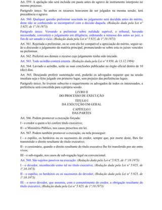 Art. 559. A apelação não será incluída em pauta antes do agravo de instrumento interposto no
mesmo processo.
Parágrafo único. Se ambos os recursos houverem de ser julgados na mesma sessão, terá
precedência o agravo.
Art. 560. Qualquer questão preliminar suscitada no julgamento será decidida antes do mérito,
deste não se conhecendo se incompatível com a decisão daquela. (Redação dada pela Lei nº
5.925, de 1º.10.1973)
Parágrafo único. Versando a preliminar sobre nulidade suprível, o tribunal, havendo
necessidade, converterá o julgamento em diligência, ordenando a remessa dos autos ao juiz, a
fim de ser sanado o vício. (Redação dada pela Lei nº 5.925, de 1º.10.1973)
Art. 561. Rejeitada a preliminar, ou se com ela for compatível a apreciação do mérito, seguir-se-
ão a discussão e julgamento da matéria principal, pronunciando-se sobre esta os juízes vencidos
na preliminar.
Art. 562. Preferirá aos demais o recurso cujo julgamento tenha sido iniciado.
Art. 563. Todo acórdão conterá ementa. (Redação dada pela Lei nº 8.950, de 13.12.1994)
Art. 564. Lavrado o acórdão, serão as suas conclusões publicadas no órgão oficial dentro de 10
(dez) dias.
Art. 565. Desejando proferir sustentação oral, poderão os advogados requerer que na sessão
imediata seja o feito julgado em primeiro lugar, sem prejuízo das preferências legais.
Parágrafo único. Se tiverem subscrito o requerimento os advogados de todos os interessados, a
preferência será concedida para a própria sessão.
                                        LIVRO II
                                DO PROCESSO DE EXECUÇÃO
                                         TÍTULO I
                                  DA EXECUÇÃO EM GERAL
                                          CAPÍTULO I
                                          DAS PARTES
Art. 566. Podem promover a execução forçada:
I - o credor a quem a lei confere título executivo;
II - o Ministério Público, nos casos prescritos em lei.
Art. 567. Podem também promover a execução, ou nela prosseguir:
I - o espólio, os herdeiros ou os sucessores do credor, sempre que, por morte deste, Ihes for
transmitido o direito resultante do título executivo;
II - o cessionário, quando o direito resultante do título executivo Ihe foi transferido por ato entre
vivos;
III - o sub-rogado, nos casos de sub-rogação legal ou convencional.
Art. 568. São sujeitos passivos na execução: (Redação dada pela Lei nº 5.925, de 1º.10.1973)
I - o devedor, reconhecido como tal no título executivo; (Redação dada pela Lei nº 5.925, de
1º.10.1973)
II - o espólio, os herdeiros ou os sucessores do devedor; (Redação dada pela Lei nº 5.925, de
1º.10.1973)
III - o novo devedor, que assumiu, com o consentimento do credor, a obrigação resultante do
título executivo; (Redação dada pela Lei nº 5.925, de 1º.10.1973)
 