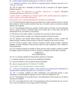IV - o fiador judicial; (Redação dada pela Lei nº 5.925, de 1º.10.1973)
V - o responsável tributário, assim definido na legislação própria. (Redação dada pela Lei nº
5.925, de 1º.10.1973)
Art. 569. O credor tem a faculdade de desistir de toda a execução ou de apenas algumas
medidas executivas.
Parágrafo único. Na desistência da execução, observar-se-á o seguinte: (Parágrafo
acrescentado pela Lei nº 8.953, de 13.12.1994)
a) serão extintos os embargos que versarem apenas sobre questões processuais, pagando o
credor as custas e os honorários advocatícios;
b) nos demais casos, a extinção dependerá da concordância do embargante.
Art. 570. O devedor pode requerer ao juiz que mande citar o credor a receber em juízo o que Ihe
cabe conforme o título executivo judicial; neste caso, o devedor assume, no processo, posição
idêntica à do exeqüente.
Art. 571. Nas obrigações alternativas, quando a escolha couber ao devedor, este será citado para
exercer a opção e realizar a prestação dentro em 10 (dez) dias, se outro prazo não Ihe foi
determinado em lei, no contrato, ou na sentença.
§ 1o Devolver-se-á ao credor a opção, se o devedor não a exercitou no prazo marcado.
§ 2o Se a escolha couber ao credor, este a indicará na petição inicial da execução.
Art. 572. Quando o juiz decidir relação jurídica sujeita a condição ou termo, o credor não
poderá executar a sentença sem provar que se realizou a condição ou que ocorreu o termo.
Art. 573. É lícito ao credor, sendo o mesmo o devedor, cumular várias execuções, ainda que
fundadas em títulos diferentes, desde que para todas elas seja competente o juiz e idêntica a
forma do processo.
Art. 574. O credor ressarcirá ao devedor os danos que este sofreu, quando a sentença, passada
em julgado, declarar inexistente, no todo ou em parte, a obrigação, que deu lugar à execução.
                                        CAPÍTULO II
                                      DA COMPETÊNCIA
Art. 575. A execução, fundada em título judicial, processar-se-á perante:
I - os tribunais superiores, nas causas de sua competência originária;
II - o juízo que decidiu a causa no primeiro grau de jurisdição;
III - (Inciso revogado pela Lei nº 10.358, de 27.12.2001)
Texto original: o juízo que homologou a sentença arbitral;
IV - o juízo cível competente, quando o título executivo for sentença penal condenatória ou
sentença arbitral. (Redação dada pela Lei nº 10.358,de 27.12.2001)
Art. 576. A execução, fundada em título extrajudicial, será processada perante o juízo
competente, na conformidade do disposto no Livro I, Título IV, Capítulos II e III.
Art. 577. Não dispondo a lei de modo diverso, o juiz determinará os atos executivos e os oficiais
de justiça os cumprirão.
Art. 578. A execução fiscal (art. 585, Vl) será proposta no foro do domicílio do réu; se não o
tiver, no de sua residência ou no do lugar onde for encontrado.
 