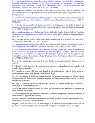 II - a escritura pública ou outro documento público assinado pelo devedor; o documento
particular assinado pelo devedor e por duas testemunhas; o instrumento de transação
referendado pelo Ministério Público, pela Defensoria Pública ou pelos advogados dos
transatores; (Redação dada pela Lei nº 8.953, de 13.12.1994)
III - os contratos de hipoteca, de penhor, de anticrese e de caução, bem como de seguro de vida
e de acidentes pessoais de que resulte morte ou incapacidade; (Redação dada pela Lei nº 5.925,
de 1º.10.1973)
IV - o crédito decorrente de foro, laudêmio, aluguel ou renda de imóvel, bem como encargo de
condomínio desde que comprovado por contrato escrito; (Redação dada pela Lei nº 5.925, de
1º.10.1973)
V - o crédito de serventuário de justiça, de perito, de intérprete, ou de tradutor, quando as
custas, emolumentos ou honorários forem aprovados por decisão judicial; (Redação dada pela
Lei nº 5.925, de 1º.10.1973)
Vl - a certidão de dívida ativa da Fazenda Pública da União, Estado, Distrito Federal, Território
e Município, correspondente aos créditos inscritos na forma da lei; (Redação dada pela Lei nº
5.925, de 1º.10.1973)
Vll - todos os demais títulos, a que, por disposição expressa, a lei atribuir força executiva.
(Redação dada pela Lei nº 5.925, de 1º.10.1973)
§ 1o A propositura de qualquer ação relativa ao débito constante do título executivo não inibe o
credor de promover-lhe a execução. (Redação dada pela Lei nº 8.953, de 13.12.1994)
§ 2o Não dependem de homologação pelo Supremo Tribunal Federal, para serem executados, os
títulos executivos extrajudiciais, oriundos de país estrangeiro. O título, para ter eficácia
executiva, há de satisfazer aos requisitos de formação exigidos pela lei do lugar de sua
celebração e indicar o Brasil como o lugar de cumprimento da obrigação. (Redação dada pela
Lei nº 5.925, de 1º.10.1973)
Art. 586. A execução para cobrança de crédito fundar-se-á sempre em título líquido, certo e
exigível.
§ 1o Quando o título executivo for sentença, que contenha condenação genérica, proceder-se-á
primeiro à sua liquidação.
§ 2o Quando na sentença há uma parte líquida e outra ilíquida, ao credor é lícito promover
simultaneamente a execução daquela e a liquidação desta.
Art. 587. A execução é definitiva, quando fundada em sentença transitada em julgado ou em
título extrajudicial; é provisória, quando a sentença for impugnada mediante recurso, recebido
só no efeito devolutivo.
Art. 588. A execução provisória da sentença far-se-á do mesmo modo que a definitiva,
observados os seguintes princípios:
I - corre por conta e responsabilidade do credor, que prestará caução, obrigando-se a reparar os
danos causados ao devedor;
II - não abrange os atos que importem alienação do domínio, nem permite, sem caução idônea, o
levantamento de depósito em dinheiro;
III - fica sem efeito, sobrevindo sentença que modifique ou anule a que foi objeto da execução,
restituindo-se as coisas no estado anterior.
Parágrafo único. No caso do no IlI, deste artigo, se a sentença provisoriamente executada for
modificada ou anulada apenas em parte, somente nessa parte ficará sem efeito a execução.
 