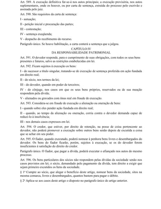 Art. 589. A execução definitiva far-se-á nos autos principais; a execução provisória, nos autos
suplementares, onde os houver, ou por carta de sentença, extraída do processo pelo escrivão e
assinada pelo juiz.
Art. 590. São requisitos da carta de sentença:
I - autuação;
Il - petição inicial e procuração das partes;
III - contestação;
IV - sentença exeqüenda;
V - despacho do recebimento do recurso.
Parágrafo único. Se houve habilitação, a carta conterá a sentença que a julgou.
                                    CAPÍTULO IV
                          DA RESPONSABILIDADE PATRIMONIAL
Art. 591. O devedor responde, para o cumprimento de suas obrigações, com todos os seus bens
presentes e futuros, salvo as restrições estabelecidas em lei.
Art. 592. Ficam sujeitos à execução os bens:
I - do sucessor a título singular, tratando-se de execução de sentença proferida em ação fundada
em direito real;
II - do sócio, nos termos da lei;
III - do devedor, quando em poder de terceiros;
IV - do cônjuge, nos casos em que os seus bens próprios, reservados ou de sua meação
respondem pela dívida;
V - alienados ou gravados com ônus real em fraude de execução.
Art. 593. Considera-se em fraude de execução a alienação ou oneração de bens:
I - quando sobre eles pender ação fundada em direito real;
II - quando, ao tempo da alienação ou oneração, corria contra o devedor demanda capaz de
reduzi-lo à insolvência;
III - nos demais casos expressos em lei.
Art. 594. O credor, que estiver, por direito de retenção, na posse de coisa pertencente ao
devedor, não poderá promover a execução sobre outros bens senão depois de excutida a coisa
que se achar em seu poder.
Art. 595. O fiador, quando executado, poderá nomear à penhora bens livres e desembargados do
devedor. Os bens do fiador ficarão, porém, sujeitos à execução, se os do devedor forem
insuficientes à satisfação do direito do credor.
Parágrafo único. O fiador, que pagar a dívida, poderá executar o afiançado nos autos do mesmo
processo.
Art. 596. Os bens particulares dos sócios não respondem pelas dívidas da sociedade senão nos
casos previstos em lei; o sócio, demandado pelo pagamento da dívida, tem direito a exigir que
sejam primeiro excutidos os bens da sociedade.
§ 1o Cumpre ao sócio, que alegar o benefício deste artigo, nomear bens da sociedade, sitos na
mesma comarca, livres e desembargados, quantos bastem para pagar o débito.
§ 2o Aplica-se aos casos deste artigo o disposto no parágrafo único do artigo anterior.
 