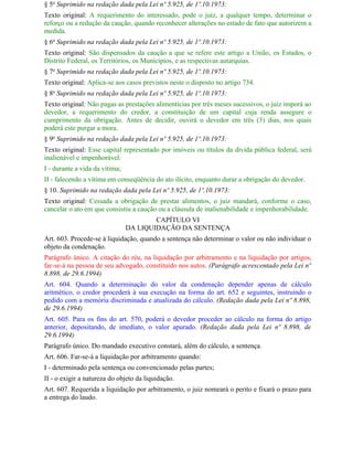 § 5o Suprimido na redação dada pela Lei nº 5.925, de 1º.10.1973:
Texto original: A requerimento do interessado, pode o juiz, a qualquer tempo, determinar o
reforço ou a redução da caução, quando reconhecer alterações no estado de fato que autorizem a
medida.
§ 6o Suprimido na redação dada pela Lei nº 5.925, de 1º.10.1973:
Texto original: São dispensados da caução a que se refere este artigo a União, os Estados, o
Distrito Federal, os Territórios, os Municípios, e as respectivas autarquias.
§ 7o Suprimido na redação dada pela Lei nº 5.925, de 1º.10.1973:
Texto original: Aplica-se aos casos previstos neste o disposto no artigo 734.
§ 8o Suprimido na redação dada pela Lei nº 5.925, de 1º.10.1973:
Texto original: Não pagas as prestações alimentícias por três meses sucessivos, o juiz imporá ao
devedor, a requerimento do credor, a constituição de um capital cuja renda assegure o
cumprimento da obrigação. Antes de decidir, ouvirá o devedor em três (3) dias, nos quais
poderá este purgar a mora.
§ 9o Suprimido na redação dada pela Lei nº 5.925, de 1º.10.1973:
Texto original: Esse capital representado por imóveis ou títulos da dívida pública federal, será
inalienável e impenhorável:
I - durante a vida da vítima;
II - falecendo a vítima em conseqüência do ato ilícito, enquanto durar a obrigação do devedor.
§ 10. Suprimido na redação dada pela Lei nº 5.925, de 1º.10.1973:
Texto original: Cessada a obrigação de prestar alimentos, o juiz mandará, conforme o caso,
cancelar o ato em que consistiu a caução ou a cláusula de inalienabilidade e impenhorabilidade.
                                        CAPÍTULO VI
                                DA LIQUIDAÇÃO DA SENTENÇA
Art. 603. Procede-se à liquidação, quando a sentença não determinar o valor ou não individuar o
objeto da condenação.
Parágrafo único. A citação do réu, na liquidação por arbitramento e na liquidação por artigos,
far-se-á na pessoa de seu advogado, constituído nos autos. (Parágrafo acrescentado pela Lei nº
8.898, de 29.6.1994)
Art. 604. Quando a determinação do valor da condenação depender apenas de cálculo
aritmético, o credor procederá à sua execução na forma do art. 652 e seguintes, instruindo o
pedido com a memória discriminada e atualizada do cálculo. (Redação dada pela Lei nº 8.898,
de 29.6.1994)
Art. 605. Para os fins do art. 570, poderá o devedor proceder ao cálculo na forma do artigo
anterior, depositando, de imediato, o valor apurado. (Redação dada pela Lei nº 8.898, de
29.6.1994)
Parágrafo único. Do mandado executivo constará, além do cálculo, a sentença.
Art. 606. Far-se-á a liquidação por arbitramento quando:
I - determinado pela sentença ou convencionado pelas partes;
II - o exigir a natureza do objeto da liquidação.
Art. 607. Requerida a liquidação por arbitramento, o juiz nomeará o perito e fixará o prazo para
a entrega do laudo.
 