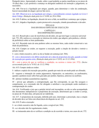 Parágrafo único. Apresentado o laudo, sobre o qual poderão as partes manifestar-se no prazo de
10 (dez) dias, o juiz proferirá a sentença ou designará audiência de instrução e julgamento, se
necessário.
Art. 608. Far-se-á a liquidação por artigos, quando, para determinar o valor da condenação,
houver necessidade de alegar e provar fato novo.
Art. 609. Observar-se-á, na liquidação por artigos, o procedimento comum regulado no Livro I
deste Código. (Redação dada pela Lei nº 8.898, de 29.6.1994)
Art. 610. É defeso, na liquidação, discutir de novo a lide, ou modificar a sentença, que a julgou.
Art. 611. Julgada a liquidação, a parte promoverá a execução, citando pessoalmente o devedor.
                                       TÍTULO II
                          DAS DIVERSAS ESPÉCIES DE EXECUÇÃO
                                         CAPÍTULO I
                                   DAS DISPOSIÇÕES GERAIS
Art. 612. Ressalvado o caso de insolvência do devedor, em que tem lugar o concurso universal
(art. 751, III), realiza-se a execução no interesse do credor, que adquire, pela penhora, o direito
de preferência sobre os bens penhorados.
Art. 613. Recaindo mais de uma penhora sobre os mesmos bens, cada credor conservará o seu
título de preferência.
Art. 614. Cumpre ao credor, ao requerer a execução, pedir a citação do devedor e instruir a
petição inicial:
I - com o título executivo, salvo se ela se fundar em sentença (art. 584);
II - com o demonstrativo do débito atualizado até a data da propositura da ação, quando se tratar
de execução por quantia certa; (Redação dada pela Lei nº 8.953, de 13.12.1994)
III - com a prova de que se verificou a condição, ou ocorreu o termo (art. 572). (Inciso
acrescentado pela Lei nº 8.953, de 13.12.1994)
Art. 615. Cumpre ainda ao credor:
I - indicar a espécie de execução que prefere, quando por mais de um modo pode ser efetuada;
II - requerer a intimação do credor pignoratício, hipotecário, ou anticrético, ou usufrutuário,
quando a penhora recair sobre bens gravados por penhor, hipoteca, anticrese ou usufruto;
III - pleitear medidas acautelatórias urgentes;
IV - provar que adimpliu a contraprestação, que Ihe corresponde, ou que Ihe assegura o
cumprimento, se o executado não for obrigado a satisfazer a sua prestação senão mediante a
contraprestação do credor.
Art. 616. Verificando o juiz que a petição inicial está incompleta, ou não se acha acompanhada
dos documentos indispensáveis à propositura da execução, determinará que o credor a corrija,
no prazo de 10 (dez) dias, sob pena de ser indeferida.
Art. 617. A propositura da execução, deferida pelo juiz, interrompe a prescrição, mas a citação
do devedor deve ser feita com observância do disposto no art. 219.
Art. 618. É nula a execução:
I - se o título executivo não for líquido, certo e exigível (art. 586);
II - se o devedor não for regularmente citado;
III - se instaurada antes de se verificar a condição ou de ocorrido o termo, nos casos do art. 572.
 