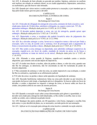 Art. 619. A alienação de bem aforado ou gravado por penhor, hipoteca, anticrese ou usufruto
será ineficaz em relação ao senhorio direto, ou ao credor pignoratício, hipotecário, anticrético,
ou usufrutuário, que não houver sido intimado.
Art. 620. Quando por vários meios o credor puder promover a execução, o juiz mandará que se
faça pelo modo menos gravoso para o devedor.
                                  CAPÍTULO II
                      DA EXECUÇÃO PARA A ENTREGA DE COISA
                                            Seção I
                                   Da Eentrega de Coisa Certa
Art. 621. O devedor de obrigação de entrega de coisa certa, constante de título executivo, será
citado para, dentro de 10 (dez) dias, satisfazer a obrigação, ou, seguro o juízo (art. 737, II),
apresentar embargos. (Redação dada pela Lei nº 8.953, de 13.12.1994)
Art. 622. O devedor poderá depositar a coisa, em vez de entregá-la, quando quiser opor
embargos. (Redação dada pela Lei nº 5.925, de 1º.10.1973)
Art. 623. Depositada a coisa, o exeqüente não poderá levantá-la antes do julgamento dos
embargos. (Redação dada pela Lei nº 8.953, de 13.12.1994)
Art. 624. Se o devedor entregar a coisa, lavrar-se-á o respectivo termo e dar-se-á por finda a
execução, salvo se esta, de acordo com a sentença, tiver de prosseguir para o pagamento de
frutos e ressarcimento de perdas e danos. (Redação dada pela Lei nº 5.925, de 1º.10.1973)
Art. 625. Não sendo a coisa entregue ou depositada, nem admitidos embargos suspensivos da
execução, expedir-se-á, em favor do credor, mandado de imissão na posse ou de busca e
apreensão, conforme se tratar de imóvel ou de móvel. (Redação dada pela Lei nº 5.925, de
1º.10.1973)
Art. 626. Alienada a coisa quando já litigiosa, expedir-se-á mandado contra o terceiro
adquirente, que somente será ouvido depois de depositá-la.
Art. 627. O credor tem direito a receber, além de perdas e danos, o valor da coisa, quando esta
não Ihe for entregue, se deteriorou, não for encontrada ou não for reclamada do poder de
terceiro adquirente.
§ 1o Não constando da sentença o valor da coisa, ou sendo impossível a sua avaliação, o credor
far-lhe-á a estimativa, sujeitando-se ao arbitramento judicial.
§ 2o O valor da coisa e as perdas e danos serão apurados em liquidação de sentença.
Art. 628. Havendo benfeitorias indenizáveis feitas na coisa pelo devedor ou por terceiros, de
cujo poder ela houver sido tirada, a liquidação prévia é obrigatória. Se houver saldo em favor do
devedor, o credor o depositará ao requerer a entrega da coisa; se houver saldo em favor do
credor, este poderá cobrá-lo nos autos do mesmo processo.
                                           Seção II
                                  Da Entrega de Coisa Incerta
Art. 629. Quando a execução recair sobre coisas determinadas pelo gênero e quantidade, o
devedor será citado para entregá-las individualizadas, se Ihe couber a escolha; mas se essa
couber ao credor, este a indicará na petição inicial.
Art. 630. Qualquer das partes poderá, em 48 (quarenta e oito) horas, impugnar a escolha feita
pela outra, e o juiz decidirá de plano, ou, se necessário, ouvindo perito de sua nomeação.
Art. 631. Aplicar-se-á à execução para entrega de coisa incerta o estatuído na seção anterior.
                              CAPÍTULO III
           DA EXECUÇÃO DAS OBRIGAÇÕES DE FAZER E DE NÃO FAZER
 