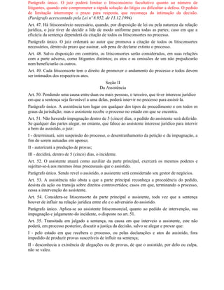 Parágrafo único. O juiz poderá limitar o litisconsórcio facultativo quanto ao número de
litigantes, quando este comprometer a rápida solução do litígio ou dificultar a defesa. O pedido
de limitação interrompe o prazo para resposta, que recomeça da intimação da decisão.
(Parágrafo acrescentado pela Lei nº 8.952, de 13.12.1994)
Art. 47. Há litisconsórcio necessário, quando, por disposição de lei ou pela natureza da relação
jurídica, o juiz tiver de decidir a lide de modo uniforme para todas as partes; caso em que a
eficácia da sentença dependerá da citação de todos os litisconsortes no processo.
Parágrafo único. O juiz ordenará ao autor que promova a citação de todos os litisconsortes
necessários, dentro do prazo que assinar, sob pena de declarar extinto o processo.
Art. 48. Salvo disposição em contrário, os litisconsortes serão considerados, em suas relações
com a parte adversa, como litigantes distintos; os atos e as omissões de um não prejudicarão
nem beneficiarão os outros.
Art. 49. Cada litisconsorte tem o direito de promover o andamento do processo e todos devem
ser intimados dos respectivos atos.
                                              Seção II
                                           Da Assistência
Art. 50. Pendendo uma causa entre duas ou mais pessoas, o terceiro, que tiver interesse jurídico
em que a sentença seja favorável a uma delas, poderá intervir no processo para assisti-la.
Parágrafo único. A assistência tem lugar em qualquer dos tipos de procedimento e em todos os
graus da jurisdição; mas o assistente recebe o processo no estado em que se encontra.
Art. 51. Não havendo impugnação dentro de 5 (cinco) dias, o pedido do assistente será deferido.
Se qualquer das partes alegar, no entanto, que falece ao assistente interesse jurídico para intervir
a bem do assistido, o juiz:
I - determinará, sem suspensão do processo, o desentranhamento da petição e da impugnação, a
fim de serem autuadas em apenso;
II - autorizará a produção de provas;
III - decidirá, dentro de 5 (cinco) dias, o incidente.
Art. 52. O assistente atuará como auxiliar da parte principal, exercerá os mesmos poderes e
sujeitar-se-á aos mesmos ônus processuais que o assistido.
Parágrafo único. Sendo revel o assistido, o assistente será considerado seu gestor de negócios.
Art. 53. A assistência não obsta a que a parte principal reconheça a procedência do pedido,
desista da ação ou transija sobre direitos controvertidos; casos em que, terminando o processo,
cessa a intervenção do assistente.
Art. 54. Considera-se litisconsorte da parte principal o assistente, toda vez que a sentença
houver de influir na relação jurídica entre ele e o adversário do assistido.
Parágrafo único. Aplica-se ao assistente litisconsorcial, quanto ao pedido de intervenção, sua
impugnação e julgamento do incidente, o disposto no art. 51.
Art. 55. Transitada em julgado a sentença, na causa em que interveio o assistente, este não
poderá, em processo posterior, discutir a justiça da decisão, salvo se alegar e provar que:
I - pelo estado em que recebera o processo, ou pelas declarações e atos do assistido, fora
impedido de produzir provas suscetíveis de influir na sentença;
II - desconhecia a existência de alegações ou de provas, de que o assistido, por dolo ou culpa,
não se valeu.
 