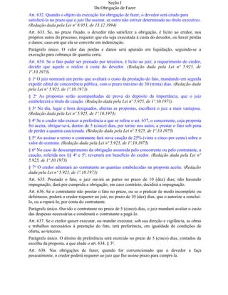 Seção I
                                     Da Obrigação de Fazer
Art. 632. Quando o objeto da execução for obrigação de fazer, o devedor será citado para
satisfazê-la no prazo que o juiz Ihe assinar, se outro não estiver determinado no título executivo.
(Redação dada pela Lei nº 8.953, de 13.12.1994)
Art. 633. Se, no prazo fixado, o devedor não satisfizer a obrigação, é lícito ao credor, nos
próprios autos do processo, requerer que ela seja executada à custa do devedor, ou haver perdas
e danos; caso em que ela se converte em indenização.
Parágrafo único. O valor das perdas e danos será apurado em liquidação, seguindo-se a
execução para cobrança de quantia certa.
Art. 634. Se o fato puder ser prestado por terceiros, é lícito ao juiz, a requerimento do credor,
decidir que aquele o realize à custa do devedor. (Redação dada pela Lei nº 5.925, de
1º.10.1973)
§ 1o O juiz nomeará um perito que avaliará o custo da prestação do fato, mandando em seguida
expedir edital de concorrência pública, com o prazo máximo de 30 (trinta) dias. (Redação dada
pela Lei nº 5.925, de 1º.10.1973)
§ 2o As propostas serão acompanhadas de prova do depósito da importância, que o juiz
estabelecerá a título de caução. (Redação dada pela Lei nº 5.925, de 1º.10.1973)
§ 3o No dia, lugar e hora designados, abertas as propostas, escolherá o juiz a mais vantajosa.
(Redação dada pela Lei nº 5.925, de 1º.10.1973)
§ 4o Se o credor não exercer a preferência a que se refere o art. 637, o concorrente, cuja proposta
foi aceita, obrigar-se-á, dentro de 5 (cinco) dias, por termo nos autos, a prestar o fato sob pena
de perder a quantia caucionada. (Redação dada pela Lei nº 5.925, de 1º.10.1973)
§ 5o Ao assinar o termo o contratante fará nova caução de 25% (vinte e cinco por cento) sobre o
valor do contrato. (Redação dada pela Lei nº 5.925, de 1º.10.1973)
§ 6o No caso de descumprimento da obrigação assumida pelo concorrente ou pelo contratante, a
caução, referida nos §§ 4o e 5o, reverterá em benefício do credor. (Redação dada pela Lei nº
5.925, de 1º.10.1973)
§ 7o O credor adiantará ao contratante as quantias estabelecidas na proposta aceita. (Redação
dada pela Lei nº 5.925, de 1º.10.1973)
Art. 635. Prestado o fato, o juiz ouvirá as partes no prazo de 10 (dez) dias; não havendo
impugnação, dará por cumprida a obrigação; em caso contrário, decidirá a impugnação.
Art. 636. Se o contratante não prestar o fato no prazo, ou se o praticar de modo incompleto ou
defeituoso, poderá o credor requerer ao juiz, no prazo de 10 (dez) dias, que o autorize a concluí-
lo, ou a repará-lo, por conta do contratante.
Parágrafo único. Ouvido o contratante no prazo de 5 (cinco) dias, o juiz mandará avaliar o custo
das despesas necessárias e condenará o contratante a pagá-lo.
Art. 637. Se o credor quiser executar, ou mandar executar, sob sua direção e vigilância, as obras
e trabalhos necessários à prestação do fato, terá preferência, em igualdade de condições de
oferta, ao terceiro.
Parágrafo único. O direito de preferência será exercido no prazo de 5 (cinco) dias, contados da
escolha da proposta, a que alude o art. 634, § 3o.
Art. 638. Nas obrigações de fazer, quando for convencionado que o devedor a faça
pessoalmente, o credor poderá requerer ao juiz que Ihe assine prazo para cumpri-la.
 