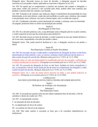 Parágrafo único. Havendo recusa ou mora do devedor, a obrigação pessoal do devedor
converter-se-á em perdas e danos, aplicando-se outrossim o disposto no art. 633.
Art. 639. Se aquele que se comprometeu a concluir um contrato não cumprir a obrigação, a
outra parte, sendo isso possível e não excluído pelo título, poderá obter uma sentença que
produza o mesmo efeito do contrato a ser firmado.
Art. 640. Tratando-se de contrato, que tenha por objeto a transferência da propriedade de coisa
determinada, ou de outro direito, a ação não será acolhida se a parte, que a intentou, não cumprir
a sua prestação, nem a oferecer, nos casos e formas legais, salvo se ainda não exigível.
Art. 641. Condenado o devedor a emitir declaração de vontade, a sentença, uma vez transitada
em julgado, produzirá todos os efeitos da declaração não emitida.
                                          Seção II
                                  Da Obrigação de Não Fazer
Art. 642. Se o devedor praticou o ato, a cuja abstenção estava obrigado pela lei ou pelo contrato,
o credor requererá ao juiz que Ihe assine prazo para desfazê-lo.
Art. 643. Havendo recusa ou mora do devedor, o credor requererá ao juiz que mande desfazer o
ato à sua custa, respondendo o devedor por perdas e danos.
Parágrafo único. Não sendo possível desfazer-se o ato, a obrigação resolve-se em perdas e
danos.
                                          Seção III
                        Das Disposições Comuns às Seções Precedentes
Art. 644. Na execução em que o credor pedir o cumprimento de obrigação de fazer ou não fazer,
determinada em título judicial, o juiz, se omissa a sentença, fixará multa por dia de atraso e a
data a partir da qual ela será devida. (Redação dada pela Lei nº 8.953, de 13.12.1994)
Parágrafo único. O valor da multa poderá ser modificado pelo juiz da execução, verificado que
se tornou insuficiente ou excessivo. (Parágrafo acrescentado pela Lei nº 8.953, de 13.12.1994)
Art. 645. Na execução de obrigação de fazer ou não fazer, fundada em título extrajudicial, o
juiz, ao despachar a inicial, fixará multa por dia de atraso no cumprimento da obrigação e a data
a partir da qual será devida. (Redação dada pela Lei nº 8.953, de 13.12.1994)
Parágrafo único. Se o valor da multa estiver previsto no título, o juiz poderá reduzi-lo se
excessivo. (Parágrafo acrescentado pela Lei nº 8.953, de 13.12.1994)
                            CAPÍTULO IV
       DA EXECUÇÃO POR QUANTIA CERTA CONTRA DEVEDOR SOLVENTE
                                           Seção I
                          Da Penhora, da Avaliação e da Arrematação
                                            Subseção I
                                       Das Disposições Gerais
Art. 646. A execução por quantia certa tem por objeto expropriar bens do devedor, a fim de
satisfazer o direito do credor (art. 591).
Art. 647. A expropriação consiste:
I - na alienação de bens do devedor;
II - na adjudicação em favor do credor;
III - no usufruto de imóvel ou de empresa.
Art. 648. Não estão sujeitos à execução os bens que a lei considera impenhoráveis ou
inalienáveis.
 