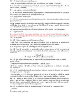 Art. 649. São absolutamente impenhoráveis:
I - os bens inalienáveis e os declarados, por ato voluntário, não sujeitos à execução;
II - as provisões de alimento e de combustível, necessárias à manutenção do devedor e de sua
família durante 1 (um) mês;
III - o anel nupcial e os retratos de família;
IV - os vencimentos dos magistrados, dos professores e dos funcionários públicos, o soldo e os
salários, salvo para pagamento de prestação alimentícia;
V - os equipamentos dos militares;
Vl - os livros, as máquinas, os utensílios e os instrumentos, necessários ou úteis ao exercício de
qualquer profissão;
Vll - as pensões, as tenças ou os montepios, percebidos dos cofres públicos, ou de institutos de
previdência, bem como os provenientes de liberalidade de terceiro, quando destinados ao
sustento do devedor ou da sua família;
Vlll - os materiais necessários para obras em andamento, salvo se estas forem penhoradas;
IX - o seguro de vida;
X - o imóvel rural, até um modulo, desde que este seja o único de que disponha o devedor,
ressalvada a hipoteca para fins de financiamento agropecuário. (Inciso acrescentado pela Lei nº
7.513, de 9.7.1986)
Art. 650. Podem ser penhorados, à falta de outros bens:
I - os frutos e os rendimentos dos bens inalienáveis, salvo se destinados a alimentos de
incapazes, bem como de mulher viúva, solteira, desquitada, ou de pessoas idosas;
II - as imagens e os objetos do culto religioso, sendo de grande valor.
Art. 651. Antes de arrematados ou adjudicados os bens, pode o devedor, a todo tempo, remir a
execução, pagando ou consignando a importância da dívida, mais juros, custas e honorários
advocatícios.
                                          Subseção II
                          Da Citação do Devedor e da Nomeação de Bens
Art. 652. O devedor será citado para, no prazo de 24 (vinte e quatro) horas, pagar ou nomear
bens à penhora.
§ 1o O oficial de justiça certificará, no mandado, a hora da citação.
§ 2o Se não localizar o devedor, o oficial certificará cumpridamente as diligências realizadas
para encontrá-lo.
Art. 653. O oficial de justiça, não encontrando o devedor, arrestar-lhe-á tantos bens quantos
bastem para garantir a execução.
Parágrafo único. Nos 10 (dez) dias seguintes à efetivação do arresto, o oficial de justiça
procurará o devedor três vezes em dias distintos; não o encontrando, certificará o ocorrido.
Art. 654. Compete ao credor, dentro de 10 (dez) dias, contados da data em que foi intimado do
arresto a que se refere o parágrafo único do artigo anterior, requerer a citação por edital do
devedor. Findo o prazo do edital, terá o devedor o prazo a que se refere o art. 652, convertendo-
se o arresto em penhora em caso de não-pagamento.
Art. 655. Incumbe ao devedor, ao fazer a nomeação de bens, observar a seguinte ordem:
I - dinheiro;
II - pedras e metais preciosos;
 