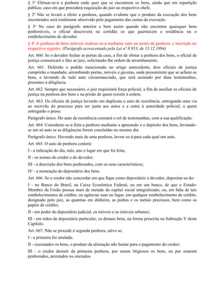§ 1o Efetuar-se-á a penhora onde quer que se encontrem os bens, ainda que em repartição
pública; caso em que precederá requisição do juiz ao respectivo chefe.
§ 2o Não se levará a efeito a penhora, quando evidente que o produto da execução dos bens
encontrados será totalmente absorvido pelo pagamento das custas da execução.
§ 3o No caso do parágrafo anterior e bem assim quando não encontrar quaisquer bens
penhoráveis, o oficial descreverá na certidão os que guarnecem a residência ou o
estabelecimento do devedor.
§ 4o A penhora de bens imóveis realizar-se-á mediante auto ou termo de penhora, e inscrição no
respectivo registro. (Parágrafo acrescentado pela Lei nº 8.953, de 13.12.1994)
Art. 660. Se o devedor fechar as portas da casa, a fim de obstar a penhora dos bens, o oficial de
justiça comunicará o fato ao juiz, solicitando-lhe ordem de arrombamento.
Art. 661. Deferido o pedido mencionado no artigo antecedente, dois oficiais de justiça
cumprirão o mandado, arrombando portas, móveis e gavetas, onde presumirem que se achem os
bens, e lavrando de tudo auto circunstanciado, que será assinado por duas testemunhas,
presentes à diligência.
Art. 662. Sempre que necessário, o juiz requisitará força policial, a fim de auxiliar os oficiais de
justiça na penhora dos bens e na prisão de quem resistir à ordem.
Art. 663. Os oficiais de justiça lavrarão em duplicata o auto de resistência, entregando uma via
ao escrivão do processo para ser junta aos autos e a outra à autoridade policial, a quem
entregarão o preso.
Parágrafo único. Do auto de resistência constará o rol de testemunhas, com a sua qualificação.
Art. 664. Considerar-se-á feita a penhora mediante a apreensão e o depósito dos bens, lavrando-
se um só auto se as diligências forem concluídas no mesmo dia.
Parágrafo único. Havendo mais de uma penhora, lavrar-se-á para cada qual um auto.
Art. 665. O auto de penhora conterá:
I - a indicação do dia, mês, ano e lugar em que foi feita;
II - os nomes do credor e do devedor;
III - a descrição dos bens penhorados, com os seus característicos;
IV - a nomeação do depositário dos bens.
Art. 666. Se o credor não concordar em que fique como depositário o devedor, depositar-se-ão:
I - no Banco do Brasil, na Caixa Econômica Federal, ou em um banco, de que o Estado-
Membro da União possua mais de metade do capital social integralizado; ou, em falta de tais
estabelecimentos de crédito, ou agências suas no lugar, em qualquer estabelecimento de crédito,
designado pelo juiz, as quantias em dinheiro, as pedras e os metais preciosos, bem como os
papéis de crédito;
II - em poder do depositário judicial, os móveis e os imóveis urbanos;
III - em mãos de depositário particular, os demais bens, na forma prescrita na Subseção V deste
Capítulo.
Art. 667. Não se procede à segunda penhora, salvo se:
I - a primeira for anulada;
II - executados os bens, o produto da alienação não bastar para o pagamento do credor;
III - o credor desistir da primeira penhora, por serem litigiosos os bens, ou por estarem
penhorados, arrestados ou onerados.
 