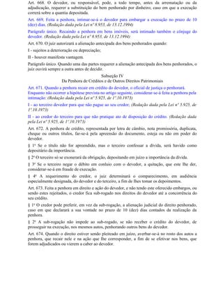 Art. 668. O devedor, ou responsável, pode, a todo tempo, antes da arrematação ou da
adjudicação, requerer a substituição do bem penhorado por dinheiro; caso em que a execução
correrá sobre a quantia depositada.
Art. 669. Feita a penhora, intimar-se-á o devedor para embargar a execução no prazo de 10
(dez) dias. (Redação dada pela Lei nº 8.953, de 13.12.1994)
Parágrafo único. Recaindo a penhora em bens imóveis, será intimado também o cônjuge do
devedor. (Redação dada pela Lei nº 8.953, de 13.12.1994)
Art. 670. O juiz autorizará a alienação antecipada dos bens penhorados quando:
I - sujeitos a deterioração ou depreciação;
II - houver manifesta vantagem.
Parágrafo único. Quando uma das partes requerer a alienação antecipada dos bens penhorados, o
juiz ouvirá sempre a outra antes de decidir.
                                        Subseção IV
                   Da Penhora de Créditos e de Outros Direitos Patrimoniais
Art. 671. Quando a penhora recair em crédito do devedor, o oficial de justiça o penhorará.
Enquanto não ocorrer a hipótese prevista no artigo seguinte, considerar-se-á feita a penhora pela
intimação: (Redação dada pela Lei nº 5.925, de 1º.10.1973)
I - ao terceiro devedor para que não pague ao seu credor; (Redação dada pela Lei nº 5.925, de
1º.10.1973)
II - ao credor do terceiro para que não pratique ato de disposição do crédito. (Redação dada
pela Lei nº 5.925, de 1º.10.1973)
Art. 672. A penhora de crédito, representada por letra de câmbio, nota promissória, duplicata,
cheque ou outros títulos, far-se-á pela apreensão do documento, esteja ou não em poder do
devedor.
§ 1o Se o título não for apreendido, mas o terceiro confessar a dívida, será havido como
depositário da importância.
§ 2o O terceiro só se exonerará da obrigação, depositando em juízo a importância da dívida.
§ 3o Se o terceiro negar o débito em conluio com o devedor, a quitação, que este Ihe der,
considerar-se-á em fraude de execução.
§ 4o A requerimento do credor, o juiz determinará o comparecimento, em audiência
especialmente designada, do devedor e do terceiro, a fim de Ihes tomar os depoimentos.
Art. 673. Feita a penhora em direito e ação do devedor, e não tendo este oferecido embargos, ou
sendo estes rejeitados, o credor fica sub-rogado nos direitos do devedor até a concorrência do
seu crédito.
§ 1o O credor pode preferir, em vez da sub-rogação, a alienação judicial do direito penhorado,
caso em que declarará a sua vontade no prazo de 10 (dez) dias contados da realização da
penhora.
§ 2o A sub-rogação não impede ao sub-rogado, se não receber o crédito do devedor, de
prosseguir na execução, nos mesmos autos, penhorando outros bens do devedor.
Art. 674. Quando o direito estiver sendo pleiteado em juízo, averbar-se-á no rosto dos autos a
penhora, que recair nele e na ação que Ihe corresponder, a fim de se efetivar nos bens, que
forem adjudicados ou vierem a caber ao devedor.
 