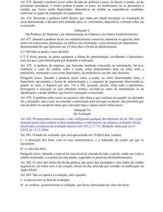 Art. 675. Quando a penhora recair sobre dívidas de dinheiro a juros, de direito a rendas, ou de
prestações periódicas, o credor poderá levantar os juros, os rendimentos ou as prestações à
medida que forem sendo depositadas, abatendo-se do crédito as importâncias recebidas,
conforme as regras da imputação em pagamento.
Art. 676. Recaindo a penhora sobre direito, que tenha por objeto prestação ou restituição de
coisa determinada, o devedor será intimado para, no vencimento, depositá-la, correndo sobre ela
a execução.
                                       Subseção V
    Da Penhora, do Depósito e da Administração de Empresa e de Outros Estabelecimentos
Art. 677. Quando a penhora recair em estabelecimento comercial, industrial ou agrícola, bem
como em semoventes, plantações ou edifício em construção, o juiz nomeará um depositário,
determinando-lhe que apresente em 10 (dez) dias a forma de administração.
§ 1o Ouvidas as partes, o juiz decidirá.
§ 2o É lícito, porém, às partes ajustarem a forma de administração, escolhendo o depositário;
caso em que o juiz homologará por despacho a indicação.
Art. 678. A penhora de empresa, que funcione mediante concessão ou autorização, far-se-á,
conforme o valor do crédito, sobre a renda, sobre determinados bens ou sobre todo o
patrimônio, nomeando o juiz como depositário, de preferência, um dos seus diretores.
Parágrafo único. Quando a penhora recair sobre a renda, ou sobre determinados bens, o
depositário apresentará a forma de administração e o esquema de pagamento observando-se,
quanto ao mais, o disposto nos arts. 716 a 720; recaindo, porém, sobre todo o patrimônio,
prosseguirá a execução os seus ulteriores termos, ouvindo-se, antes da arrematação ou da
adjudicação, o poder público, que houver outorgado a concessão.
Art. 679. A penhora sobre navio ou aeronave não obsta a que continue navegando ou operando
até a alienação; mas o juiz, ao conceder a autorização para navegar ou operar, não permitirá que
saia do porto ou aeroporto antes que o devedor faça o seguro usual contra riscos.
                                           Subseção VI
                                           Da Avaliação
Art. 680. Prosseguindo a execução, e não configurada qualquer das hipóteses do art. 684, o juiz
nomeará perito para estimar os bens penhorados, se não houver, na comarca, avaliador oficial,
ressalvada a existência de avaliação anterior (art. 655, § 1o, V). (Redação dada pela Lei nº
8.953, de 13.12.1994)
Art. 681. O laudo do avaliador, que será apresentado em 10 (dez) dias, conterá:
I - a descrição dos bens, com os seus característicos, e a indicação do estado em que se
encontram;
II - o valor dos bens.
Parágrafo único. Quando o imóvel for suscetível de cômoda divisão, o perito, tendo em conta o
crédito reclamado, o avaliará em suas partes, sugerindo os possíveis desmembramentos.
Art. 682. O valor dos títulos da dívida pública, das ações das sociedades e dos títulos de crédito
negociáveis em bolsa será o da cotação oficial do dia, provada por certidão ou publicação no
órgão oficial.
Art. 683. Não se repetirá a avaliação, salvo quando:
I - se provar erro ou dolo do avaliador;
II - se verificar, posteriormente à avaliação, que houve diminuição do valor dos bens;
 