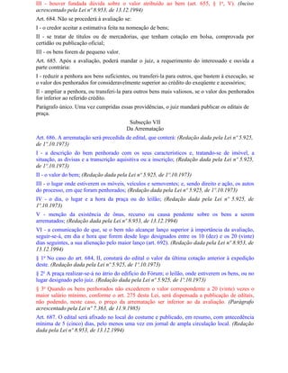 III - houver fundada dúvida sobre o valor atribuído ao bem (art. 655, § 1o, V). (Inciso
acrescentado pela Lei nº 8.953, de 13.12.1994)
Art. 684. Não se procederá à avaliação se:
I - o credor aceitar a estimativa feita na nomeação de bens;
II - se tratar de títulos ou de mercadorias, que tenham cotação em bolsa, comprovada por
certidão ou publicação oficial;
III - os bens forem de pequeno valor.
Art. 685. Após a avaliação, poderá mandar o juiz, a requerimento do interessado e ouvida a
parte contrária:
I - reduzir a penhora aos bens suficientes, ou transferi-la para outros, que bastem à execução, se
o valor dos penhorados for consideravelmente superior ao crédito do exeqüente e acessórios;
Il - ampliar a penhora, ou transferi-la para outros bens mais valiosos, se o valor dos penhorados
for inferior ao referido crédito.
Parágrafo único. Uma vez cumpridas essas providências, o juiz mandará publicar os editais de
praça.
                                         Subseção VII
                                        Da Arrematação
Art. 686. A arrematação será precedida de edital, que conterá: (Redação dada pela Lei nº 5.925,
de 1º.10.1973)
I - a descrição do bem penhorado com os seus característicos e, tratando-se de imóvel, a
situação, as divisas e a transcrição aquisitiva ou a inscrição; (Redação dada pela Lei nº 5.925,
de 1º.10.1973)
II - o valor do bem; (Redação dada pela Lei nº 5.925, de 1º.10.1973)
III - o lugar onde estiverem os móveis, veículos e semoventes; e, sendo direito e ação, os autos
do processo, em que foram penhorados; (Redação dada pela Lei nº 5.925, de 1º.10.1973)
IV - o dia, o lugar e a hora da praça ou do leilão; (Redação dada pela Lei nº 5.925, de
1º.10.1973)
V - menção da existência de ônus, recurso ou causa pendente sobre os bens a serem
arrematados; (Redação dada pela Lei nº 8.953, de 13.12.1994)
VI - a comunicação de que, se o bem não alcançar lanço superior à importância da avaliação,
seguir-se-á, em dia e hora que forem desde logo designados entre os 10 (dez) e os 20 (vinte)
dias seguintes, a sua alienação pelo maior lanço (art. 692). (Redação dada pela Lei nº 8.953, de
13.12.1994)
§ 1o No caso do art. 684, II, constará do edital o valor da última cotação anterior à expedição
deste. (Redação dada pela Lei nº 5.925, de 1º.10.1973)
§ 2o A praça realizar-se-á no átrio do edifício do Fórum; o leilão, onde estiverem os bens, ou no
lugar designado pelo juiz. (Redação dada pela Lei nº 5.925, de 1º.10.1973)
§ 3o Quando os bens penhorados não excederem o valor correspondente a 20 (vinte) vezes o
maior salário mínimo, conforme o art. 275 desta Lei, será dispensada a publicação de editais,
não podendo, neste caso, o preço da arrematação ser inferior ao da avaliação. (Parágrafo
acrescentado pela Lei nº 7.363, de 11.9.1985)
Art. 687. O edital será afixado no local do costume e publicado, em resumo, com antecedência
mínima de 5 (cinco) dias, pelo menos uma vez em jornal de ampla circulação local. (Redação
dada pela Lei nº 8.953, de 13.12.1994)
 